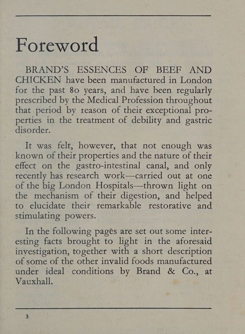 Foreword BRAND’S ESSENCES -OF BEEF AND CHICKEN have been manufactured in London for the past 80 years, and have been regularly prescribed by the Medical Profession throughout that period by reason of their exceptional pro- perties in the treatment of debility and gastric - disorder. It was felt, however, that not enough was known of their properties and the nature of their effect on the gastro-intestinal canal, and only recently has research work—carried out at one of the big London Hospitals—thrown light on the mechanism of their digestion, and helped to elucidate their remarkable restorative and stimulating powers. In the following pagés are set out some inter- esting facts brought to light in the aforesaid investigation, together with a short description of some of the other invalid foods manufactured under ideal conditions by Brand & Co., at Vauxhall.