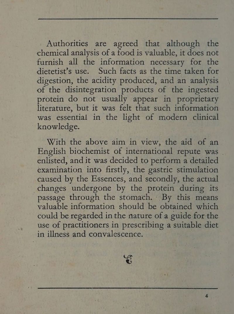 Authorities are agreed that although the chemical analysis of a food is valuable, it does not furnish all the information necessary for the dietetist’s use. Such facts as the time taken for digestion, the acidity produced, and an analysis of the disintegration products of the ingested protein do not usually appear in proprietary literature, but it was felt that such information was essential in the light of modern clinical knowledge. With the above aim in view, the aid of an English biochemist of international repute was . enlisted, and it was decided to perform a detailed examination into firstly, the gastric stimulation caused by the Essences, and secondly, the actual changes undergone by the protein during its passage through the stomach. ' By this means valuable information should be obtained which could be regarded in the nature of a guide for the use of practitioners in prescribing a suitable diet in illness and convalescence. ~é