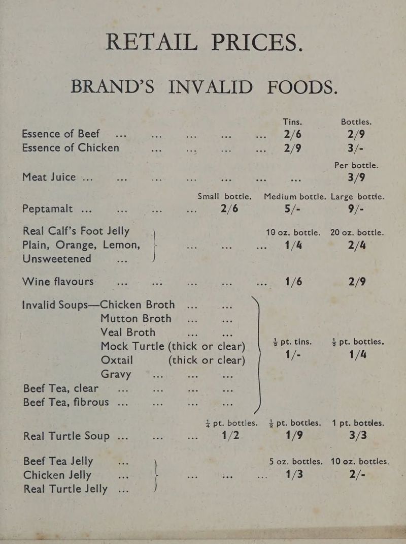 RETAIL PRICES. Tins. Essence of Beef... Se bee Age 7.2/6 Essence of Chicken ae a $58 ese 2/9 Meat Juice ... Small bottle. Medium bottle. - Peptamalt ... ae ee sie 2/6 5/- Real Calf’s Foot Jelly } 10 oz. bottle. Plain, Orange, Lemon, - eis sist dace he Unsweetened Aa ) Wine flavours ie hs se om vee ay 16 Invalid Soups—Chicken Broth Mutton Broth Veal Broth wa Mock Turtle (thick or clear) 2 Pt. ee Oxtail (thick or clear) 1/- Gravy Beef Tea, clear Beet Tea, fibrous ... i pt. bottles. 4 pt. bottles. Real Turtle Soup ... er vat 1/2 1/9 Beef Tea Jelly ‘. 5 oz. bottles. Chicken Jelly 1/3 Real Turtle Jelly Bottles. 2/9 3/- Per bottle. 3/9 Large bottle. 9/- 20 oz. bottle. 2/4 2/9 4 pt. bottles. 1/4 1 pt. bottles. 3/3 10 oz. bottles. 2/- 18.