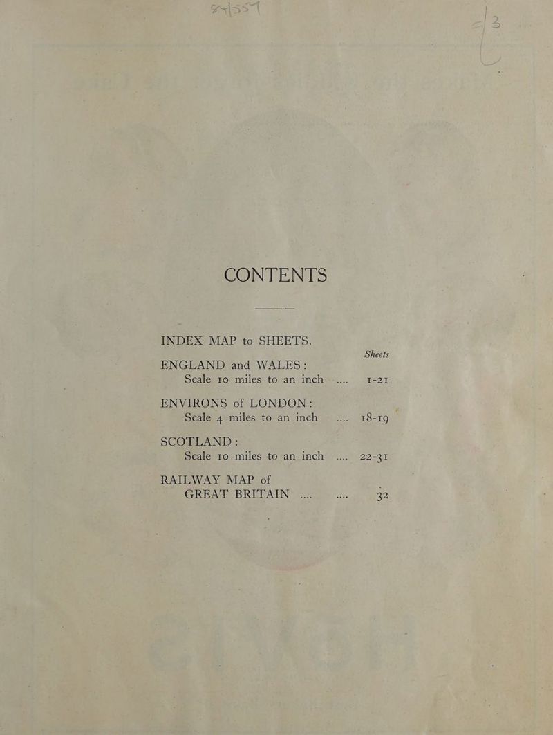 CONTENTS INDEX MAP to SHEETS. ENGLAND and WALES: Scale 10 miles to an inch ENVIRONS of LONDON: Scale 4 miles to an inch SCOTLAND: Scale 10 miles to an inch RAILWAY MAP of GREAT BRITAIN Sheets I-21 18-19 22-31 32