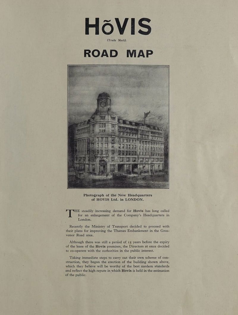 HOoVIS (Trade Mark). ROAD MAP HE steadily increasing demand for Hovis has long called for an enlargement of the Company’s Headquarters in London. Recently the Ministry of Transport decided to proceed with their plans for improving the Thames Embankment in the Gros- venor Road area. Although there was still a period of 15 years before the expiry of the lease of the Hovis premises, the Directors at once decided tc co-operate with the authorities in the public interest. Taking immediate steps to carry out their own scheme of con- struction, they began the erection of the building shown above, which they believe will be worthy of the best modern standards and reflect the high repute in which Hovis is held in the estimation of the public.