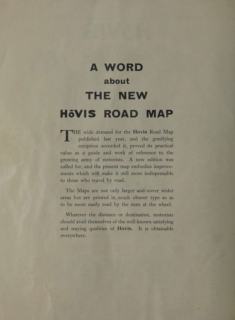 A WORD about THE NEW H6VIS ROAD MAP HE wide demand for the Hovis Road Map ‘i published last year, and the gratifying reception accorded it, proved its practical value as a guide and work of reference to the growing army of motorists. A new edition was called for, and the present map embodies improve- ments which will make it still more indispensable to those who travel by road. The Maps are not only larger and cover wider areas but are printed in. much clearer type so as to be more easily read by the man at the wheel. Whatever the distance or destination, motorists should avail themselves of the well-known satisfying | and staying qualities of Hovis. It is obtainable everywhere. .