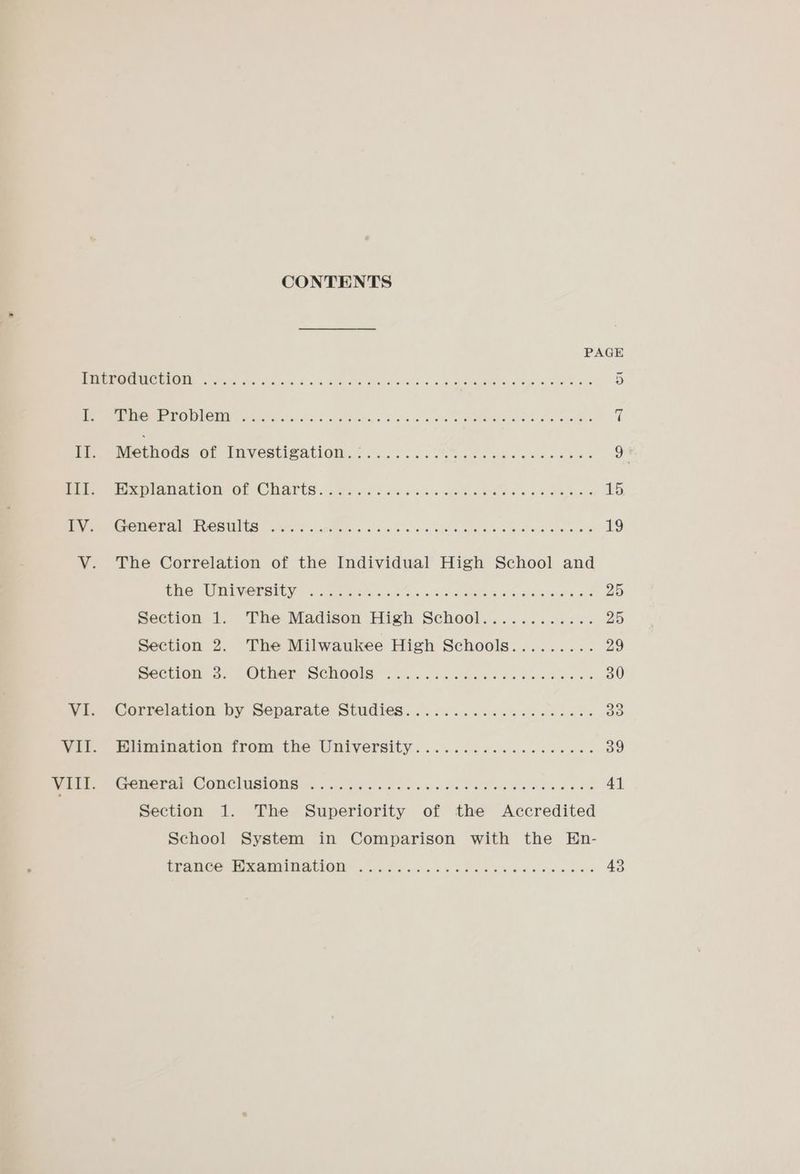 CONTENTS PAGE MOOR RIP RREOHMRO UE Eg Py 05S Scns areata hes wires ane 4a BOOT ae MO 5 ere UG UAE 211 ee 7 Oe ae ea oe Pe Re 9 4 Meee L NOUS OF FMVeRtISATION.§ 2 i .(f. 6 Sa cobs ase o-ebe s 9 Me re laavlOm Or Carts. see eds ee cis ee Peeeiae sch daeer 15 Ne GTI s ELCR URIS) coer are iacshn. « 6.6 oa b's 6b ehh neta wce ueace wre ee 19 V. The Correlation of the Individual High School and CMG UE GOEOILY 6) te ating ink Ok a eae eS ale owoare ots 25 Section 1. ‘The Madison High School... ........2.% 25 Section 2. The Milwaukee High Schools......... 29 Beetle 3. “OPMNEE SCWOOIS ) 6 62 alee da as Deeb ea es 30 Me HCOPelation. DY DODArale Sulidies.. oss. 468s sek we dedi 33 Ver amination trom tite UNIVersity ... 6... 6s ccc ce was 39 VIII. SOME TAP CC ONG IUIAIONG (65, soliil« ecto asthe dla thos Gelb e ad oes 41 Section 1. The Superiority of the Accredited School System in Comparison with the En-