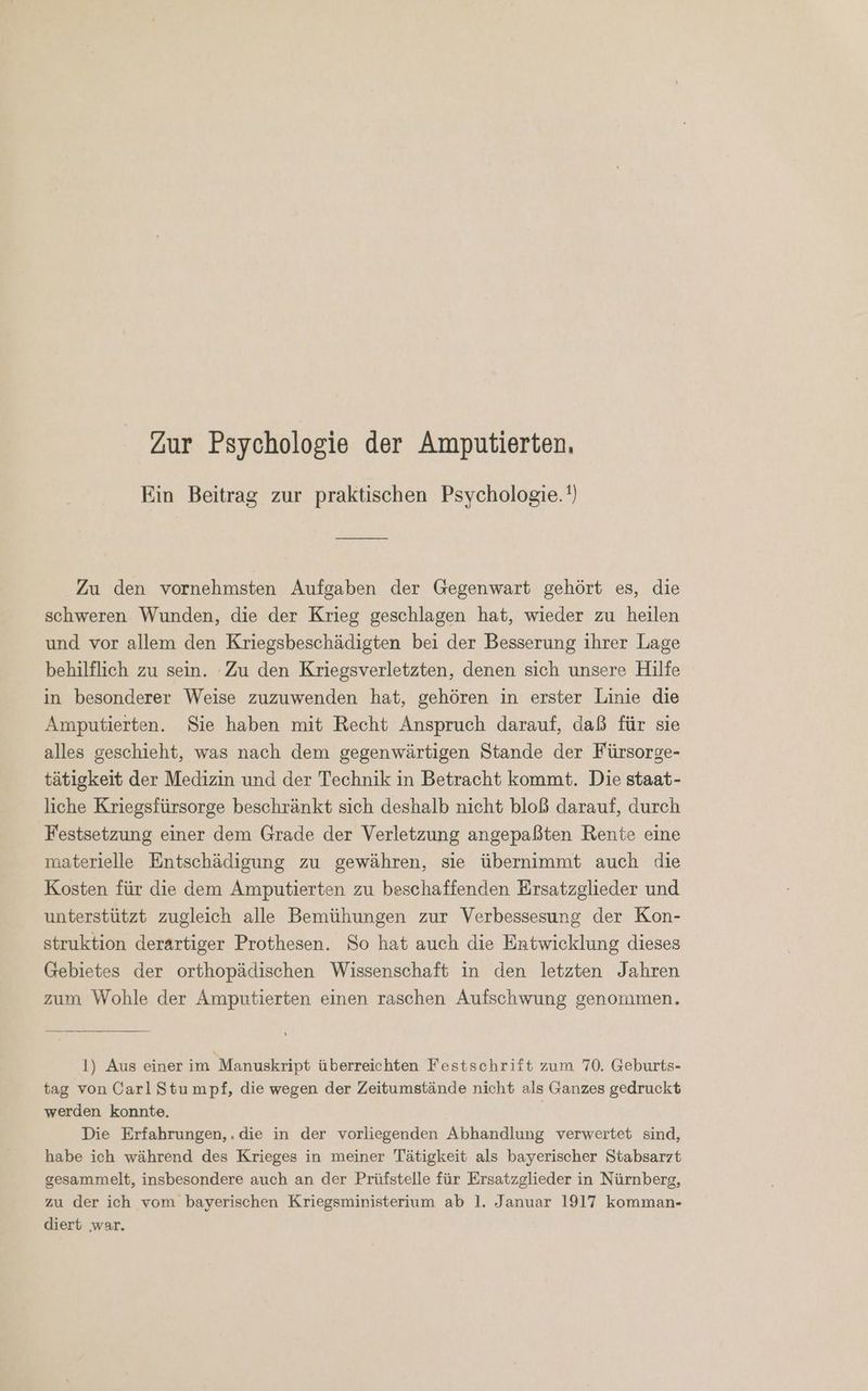 Zur Psychologie der Amputierten. Ein Beitrag zur praktischen Psychologie.') Zu den vornehmsten Aufgaben der Gegenwart gehört es, die schweren Wunden, die der Krieg geschlagen hat, wieder zu heilen und vor allem den Kriegsbeschädigten bei der Besserung ihrer Lage behilflich zu sein. Zu den Kriegsverletzten, denen sich unsere Hilfe in besonderer Weise zuzuwenden hat, gehören in erster Linie die Amputierten. Sie haben mit Recht Anspruch darauf, daß für sie alles geschieht, was nach dem gegenwärtigen Stande der Fürsorge- tätigkeit der Medizin und der Technik in Betracht kommt. Die staat- liche Kriegsfürsorge beschränkt sich deshalb nicht bloß darauf, durch Festsetzung einer dem Grade der Verletzung angepaßten Rente eine materielle Entschädigung zu gewähren, sie übernimmt auch die Kosten für die dem Amputierten zu beschaffenden Ersatzglieder und unterstützt zugleich alle Bemühungen zur Verbessesung der Kon- struktion derartiger Prothesen. So hat auch die Entwicklung dieses Gebietes der orthopädischen Wissenschaft in den letzten Jahren zum Wohle der Amputierten einen raschen Aufschwung genommen. 1) Aus einer im Manuskript überreichten Festschrift zum 70. Geburts- tag von Carl Stumpf, die wegen der Zeitumstände nicht als Ganzes gedruckt werden konnte. Die Erfahrungen, . die in der vorliegenden Abhandlung verwertet sind, habe ich während des Krieges in meiner Tätigkeit als bayerischer Stabsarzt gesammelt, insbesondere auch an der Prüfstelle für Ersatzglieder in Nürnberg, zu der ich vom bayerischen Kriegsministerium ab 1. Januar 1917 komman- diert ‚war.