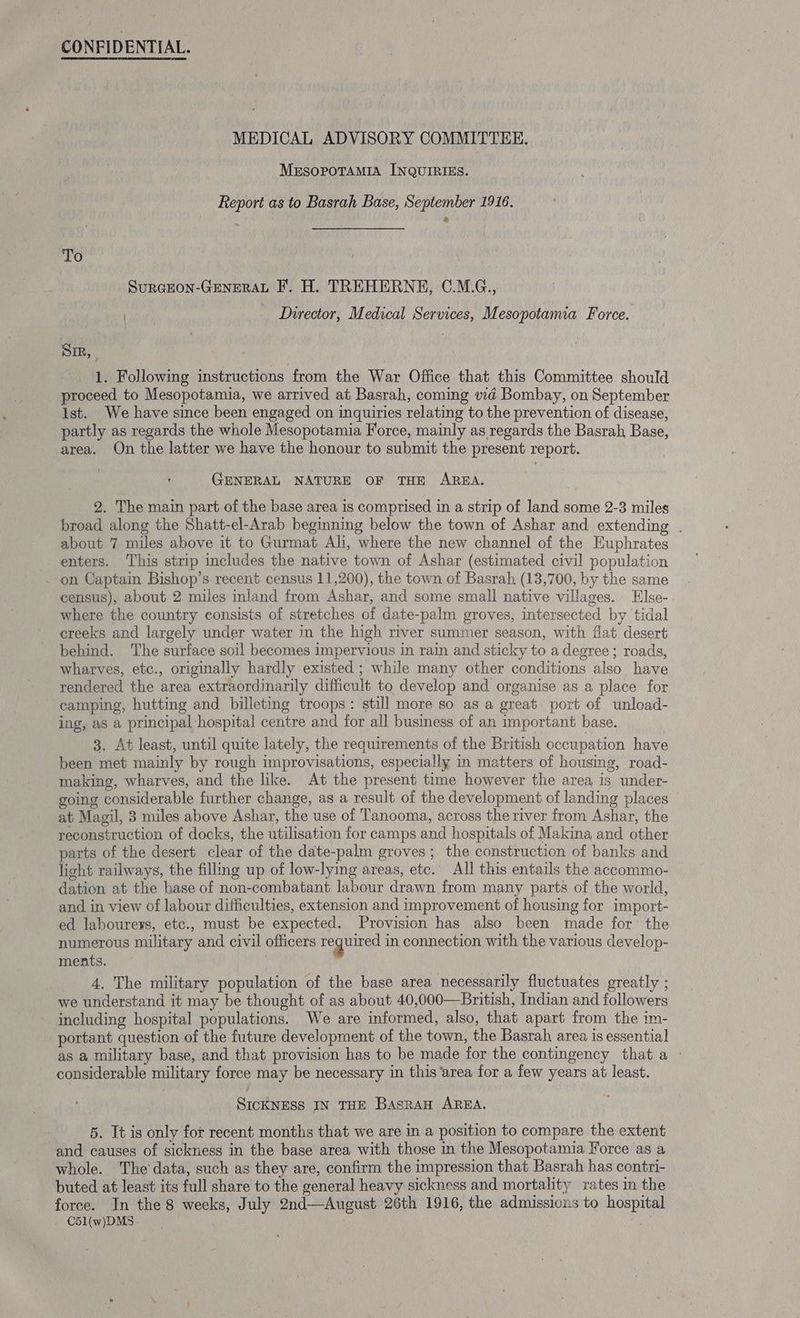 CONFIDENTIAL. MEDICAL ADVISORY COMMITTEE. Mesopotamia INQUIRIES. Report as to Basrah Base, September 1916. To SurcEoN-GEenERAL F. H. TREHERNE, C.M.G., Director, Medical Services, Mesopotamia Force. Sir, 1. Following instructions from the War Office that this Committee should proceed to Mesopotamia, we arrived at Basrah, coming vid Bombay, on September ist. We have since been engaged on inquiries relating to the prevention of disease, partly as regards the whole Mesopotamia Force, mainly as regards the Basrah Base, area. On the latter we have the honour to submit the present report. GENERAL NATURE OF THE AREA. 2. The main part of the base area is comprised in a strip of land some 2-3 miles broad along the Shatt-el-Arab begining below the town of Ashar and extending . about 7 miles above it to Gurmat Ali, where the new channel of the Euphrates enters. This strip includes the native town of Ashar (estimated civil population . on Captain Bishop’s recent census 11,200), the town of Basrah (13,700, by the same census), about 2 miles inland from Ashar, and some small native villages. Else- where the country consists of stretches of date-palm groves, intersected by tidal creeks and largely under water in the high river summer season, with flat desert behind. The surface soil becomes impervious in rain and sticky to a degree ; roads, wharves, etc., originally hardly existed ; while many other conditions also have rendered the area extraordinarily difficult to develop and organise as a place for camping, hutting and billeting troops: still more so as a great. port of unload- ing, as a principal hospital centre and for all business of an important base. 3. At least, until quite lately, the requirements of the British occupation have been met mainly by rough improvisations, especially in matters of housing, road- making, wharves, and the like. At the present time however the area is under- going considerable further change, as a result of the development of landing places at Magil, 3 miles above Ashar, the use of Tanooma, across the river from Ashar, the reconstruction of docks, the utilisation for camps and hospitals of Makina and other parts of the desert clear of the date-palm groves; the construction of banks and light railways, the filling up of low-lying areas, etc. All this entails the accommo- dation at the hase of non-combatant labour drawn from many parts of the world, and in view of labour difficulties, extension and improvement of housing for import- ed labourers, etc., must be expected. Provision has also been made for the numerous military and civil officers ees in connection with the various develop- ments. . , 4. The military population of the base area necessarily fluctuates greatly ; we understand it may be thought of as about 40,000—British, Indian and followers including hospital populations. We are informed, also, that apart from the im- portant question of the future development of the town, the Basrah area is essential as a military base, and that provision has to be made for the contingency that a - considerable military force may be necessary in this ‘area for a few years at least. SICKNESS IN THE Basrau AREA. 5. It is only for recent months that we are in a position to compare the extent and causes of sickness in the base area with those in the Mesopotamia Force as a whole. The data, such as they are, confirm the impression that Basrah has contri- buted at least its full share to the general heavy sickness and mortality rates im the force. In the 8 weeks, July 2nd—August 26th 1916, the admissions to hospital C5\(w)DMS.