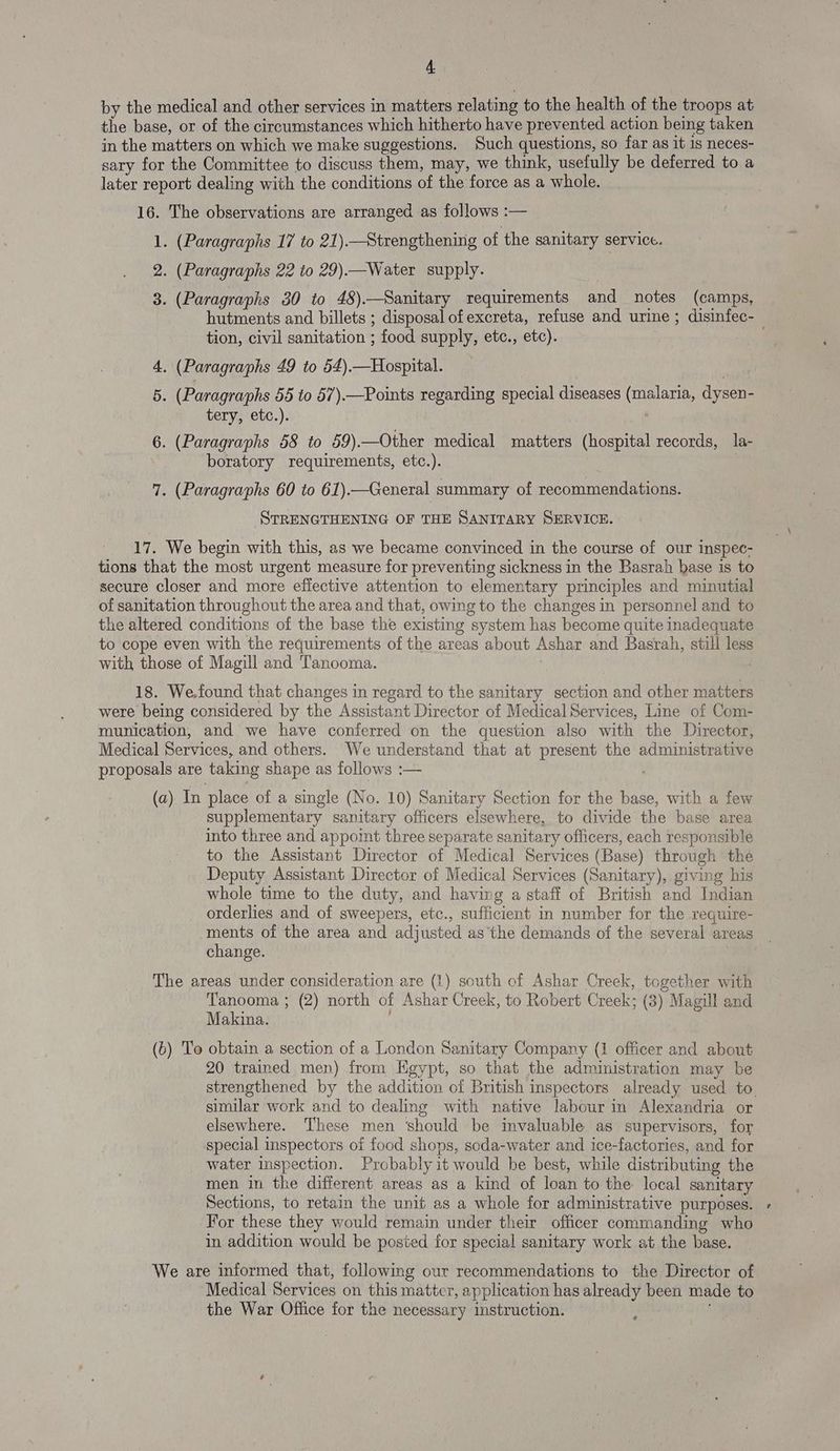 by the medical and other services in matters relating to the health of the troops at the base, or of the circumstances which hitherto have prevented action being taken in the matters on which we make suggestions. Such questions, so far as it 1s neces- sary for the Committee to discuss them, may, we think, usefully be deferred to a later report dealing with the conditions of the force as a whole. 16. The observations are arranged as follows :— 1. (Paragraphs 17 to 21).—Strengthening of the sanitary service. 2. (Paragraphs 22 to 29).—Water supply. 3. (Paragraphs 30 to 48).—Sanitary requirements and notes (camps, hutments and billets ; disposal of excreta, refuse and urine ; disinfec- tion, civil sanitation ; food supply, etc., etc). 4. (Paragraphs 49 to 54).—Hospital. 5. (Paragraphs 56 to 57).—Points regarding special diseases (malaria, dysen- tery, etc.). 6. (Paragraphs 58 to 59).—Other medical matters (hospital records, la- boratory requirements, etc.). : 7. (Paragraphs 60 to 61).—General summary of recommendations. STRENGTHENING OF THE SANITARY SERVICE. 17. We begin with this, as we became convinced in the course of our inspec- tions that the most urgent measure for preventing sickness in the Basrah base is to secure closer and more effective attention to elementary principles and minutial of sanitation throughout the area and that, owing to the changes in personnel and to the altered conditions of the base the existing system has become quite inadequate to cope even with the requirements of the areas about Ashar and Basrah, still less with those of Magill and Tanooma. | : 18. We.found that changes in regard to the sanitary section and other matters were being considered by the Assistant Director of Medical Services, Line of Com- munication, and we have conferred on the question also with the Director, Medical Services, and others. We understand that at present the administrative proposals are taking shape as follows :— | (a) In place of a single (No. 10) Sanitary Section for the base, with a few supplementary sanitary officers elsewhere, to divide the base area into three and appoint three separate sanitary officers, each responsible to the Assistant Director of Medical Services (Base) through the Deputy Assistant Director of Medical Services (Sanitary), giving his whole time to the duty, and having a staff of British and Indian orderlies and of sweepers, etc., sufficient in number for the require- ments of the area and adjusted as the demands of the several areas change. The areas under consideration are (1) south of Ashar Creek, together with Tanooma ; (2) north of Ashar Creek, to Robert Creek; (3) Magill and Makina. (6) To obtain a section of a London Sanitary Company (1 officer and about 20 trained men) from Egypt, so that the administration may be strengthened by the addition of British inspectors already used to. similar work and to dealing with native labour in Alexandria or elsewhere. These men ‘should be invaluable as supervisors, for special inspectors of food shops, soda-water and ice-factories, and for water inspection. Probably it would he best, while distributing the men in the different areas as a kind of loan to the local sanitary Sections, to retain the unit as a whole for administrative purposes. For these they would remain under their officer commanding who in addition would be posted for special sanitary work at the base. We are informed that, following our recommendations to the Director of Medical Services on this matter, application has already been made to the War Office for the necessary instruction. «