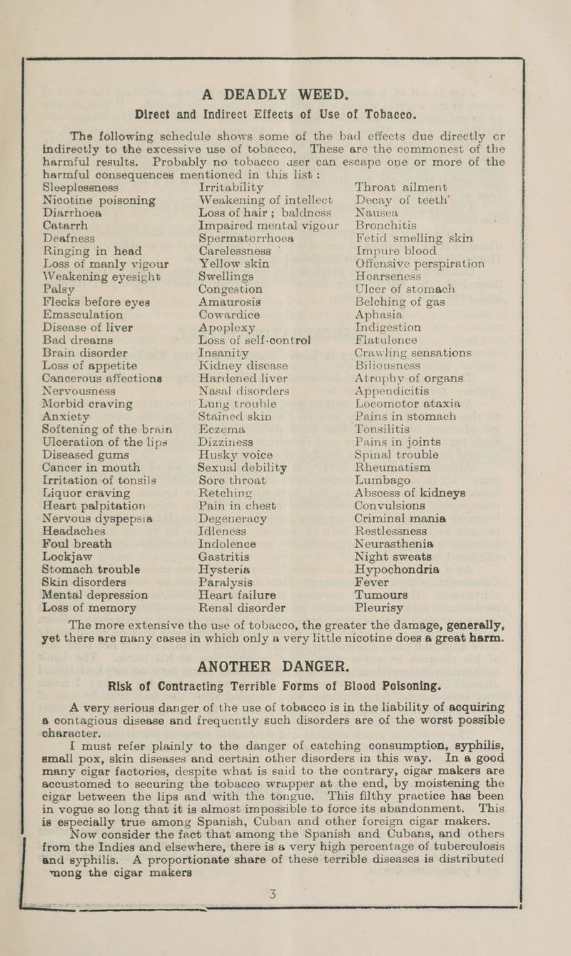 harmful results. Sleeplessness Nicotine poisoning Diarrhoea Catarrh Deafness Ringing in head Loss of manly vigour Weakening eyesight Palsy Flecks before eyes Emasculation Disease of liver Bad dreams Brain disorder Loss of appetite Cancerous affections Nervousness Morbid craving Anxiety Softening of the brain Ulceration of the lips Diseased gums Cancer in mouth Irritation of tonsils Liquor craving Heart palpitation Nervous dyspepsia Headaches Foul breath Lockjaw Stomach trouble Skin disorders Mental depression Loss of memory Irritability Weakening of intellect Loss of hair; baldness Impaired mental vigour Spermatcrrhoea Carelessness © Yellow skin Swellings Congestion Amaurosis Cowardice Apoplexy Loss of self-control Insanity Kidney disease Hardened liver Nasal disorders Lung trouble Stained skin Eezema Dizziness Husky voice Sexual debility Sore throat Retching Pain in chest Degeneracy Idleness Indolence Gastritis Hysteria Paralysis Heart failure Renal disorder Throat ailment Decay of teeth’ Nausea Bronchitis Fetid smelling skin Impure blood Offensive perspiration Hoarseness Ulcer of stomach Belching of gas Aphasia Indigestion Flatulence Crawling sensations Biliousness Atrophy of organs Appendicitis Locomotor ataxia Pains in stomach Tonsilitis Pains in joints Spinal trouble Rheumatism Lumbago Abscess of kidneys Convulsions Criminal mania Restlessness Neurasthenia Night sweats Hypochondria Fever Tumours Pleurisy character. In a good This and syphilis.