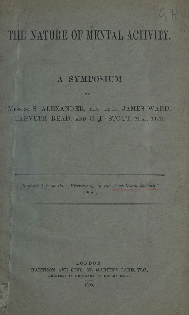 i * e - 4 ied a THE NATURE OF MENTAL ACTIVILY. > A SYMPOSIUM ‘Messrs. 8, ALEXANDER, wa. ut.p., JAMES WARD, CARVETH READ, anp G. F. STOUT, ma., tio. ; | 5 5 ‘ ‘ _ [Reprinted from the “ Proceedings of the Aristotelian Society,” 1908. | en es naa © LONDON: ' | + HARRISON AND SONS, ST. MARTIN'S LANE, W.C., ate: Fe PRINTERS IN ORDINARY TO HIS MAJESTY. ; a —— = ¥ 1908, ae