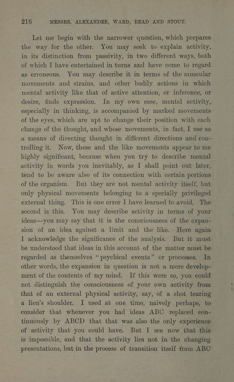 Let me begin with the narrower question, which prepares: the way for the other. You may seek to explain activity, in its distinction from passivity, in two different ways, both of which I have entertained in turns and have come to regard as erroneous. You may describe it in terms of the muscular movements and strains, and other bodily actions in which mental activity like that of active attention, or inference, or desire, finds expression. In my own case, mental activity, especially in thinking, is accompanied by marked movements of the eyes, which are apt to change their position with each change of the thought, and whose movements, in fact, I use as. a means of directing thought in different directions and con- trolling it. Now, these and the like movements appear to me highly significant, because when you try to describe mental | activity in words you inevitably, as I shall point out later, tend to be aware also of its connection with certain portions of the organism. But they are not mental activity itself, but only physical movements belonging to a specially privileged external thing. This is one error I have learned to avoid. The second is this. You may describe activity in terms of your ideas—you may say that it is the consciousness of the expan- sion of an idea against a limit and the like. Here again I acknowledge the significance of the analysis. But it must be understood that ideas in this account of the matter must be ~ regarded as themselves “psychical events” or processes. In other words, the expansion in question is not a mere develop- ment of the contents of my mind. If this were so, you could not distinguish the consciousness of your own activity from that of an external physical activity, say, of a shot tearing a lion’s shoulder. I used at one time, naively perhaps, to: consider that whenever you had ideas ABC. replaced e¢on- tinuously by ABCD that that was. also-the only experience of activity that you could have. But I see now that this is impossible, and that the activity lies not in the changing presentations, but in the process of transition itself from ABC