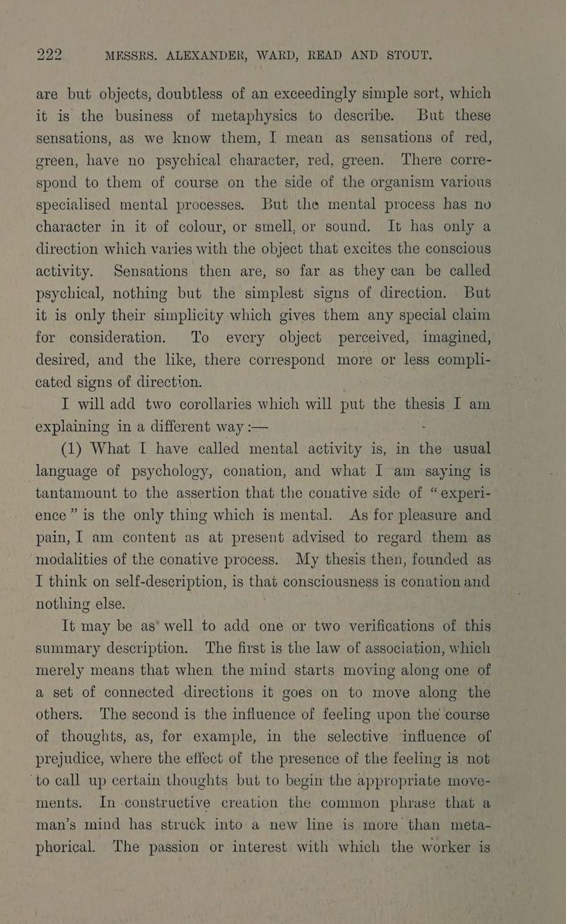 are but objects, doubtless of an exceedingly simple sort, which it is the business of metaphysics to describe. But these sensations, as we know them, I mean as sensations of red, green, have no psychical character, red, green. There corre- spond to them of course on the side of the organism various specialised mental processes. But the mental process has no character in it of colour, or smell, or sound. It has only a direction which varies with the object that excites the conscious activity. Sensations then are, so far as they can be called psychical, nothing but the simplest signs of direction. But it is only their simplicity which gives them any special claim for consideration. To every object perceived, imagined, desired, and the like, there correspond more or less compli- cated signs of direction. . I will add two corollaries which will put the thesis I am explaining in a different way :— (1) What I have called mental activity is, in the usual language of psychology, conation, and what I am saying is tantamount to the assertion that the conative side of “experi- ence” is the only thing which is mental. As for pleasure and pain, I am content as at present advised to regard them as modalities of the conative process. My thesis then, founded as I think on self-description, is that consciousness is conation and nothing else. It may be as’ well to add one or two sraaadataae of this summary description. ‘The first is the law of association, which — merely means that when the mind starts moving along one of a set of connected directions it goes on to move along the others. The second is the influence of feeling upon the course of thoughts, as, for example, in the selective influence of prejudice, where the effect of the presence of the feeling is not ‘to call up certain thoughts but to begin the appropriate move- ments. In construetive creation the common phrase that a man’s mind has struck into a new line is more than meta- phorical. The passion or interest with which the worker is