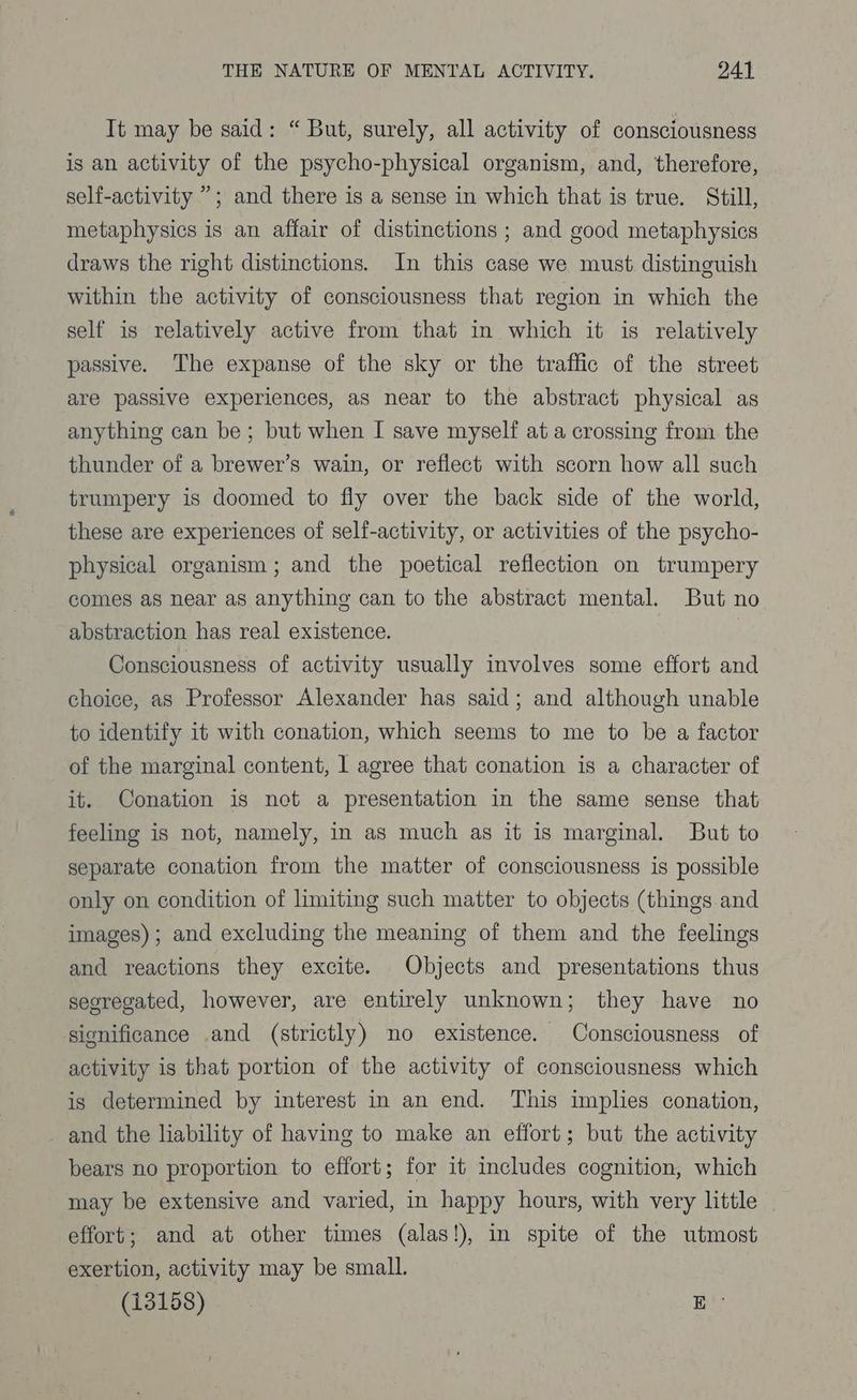 It may be said: “But, surely, all activity of consciousness is an activity of the psycho-physical organism, and, therefore, self-activity ”; and there is a sense in which that is true. Still, metaphysics is an affair of distinctions ; and good metaphysics draws the right distinctions. In this case we must distinguish within the activity of consciousness that region in which the self is relatively active from that in which it is relatively passive. The expanse of the sky or the traffic of the street are passive experiences, as near to the abstract physical as anything can be; but when I save myself ata crossing from the thunder of a brewer’s wain, or reflect with scorn how all such trumpery is doomed to fly over the back side of the world, these are experiences of self-activity, or activities of the psycho- physical organism; and the poetical reflection on trumpery comes as near as anything can to the abstract mental. But no abstraction has real existence. Consciousness of activity usually involves some effort and choice, as Professor Alexander has said; and although unable to identify it with conation, which seems to me to be a factor of the marginal content, 1 agree that conation is a character of it. Conation is not a presentation in the same sense that feeling is not, namely, in as much as it is marginal. But to separate conation from the matter of consciousness is possible only on condition of limiting such matter to objects (things and images); and excluding the meaning of them and the feelings and reactions they excite. Objects and presentations thus segregated, however, are entirely unknown; they have no significance and (strictly) no existence. Consciousness of activity is that portion of the activity of consciousness which is determined by interest in an end. This implies conation, _ and the liability of having to make an effort; but the activity bears no proportion to effort; for it includes cognition, which may be extensive and varied, in happy hours, with very little effort; and at other times (alas!), in spite of the utmost exertion, activity may be small. (13158) E