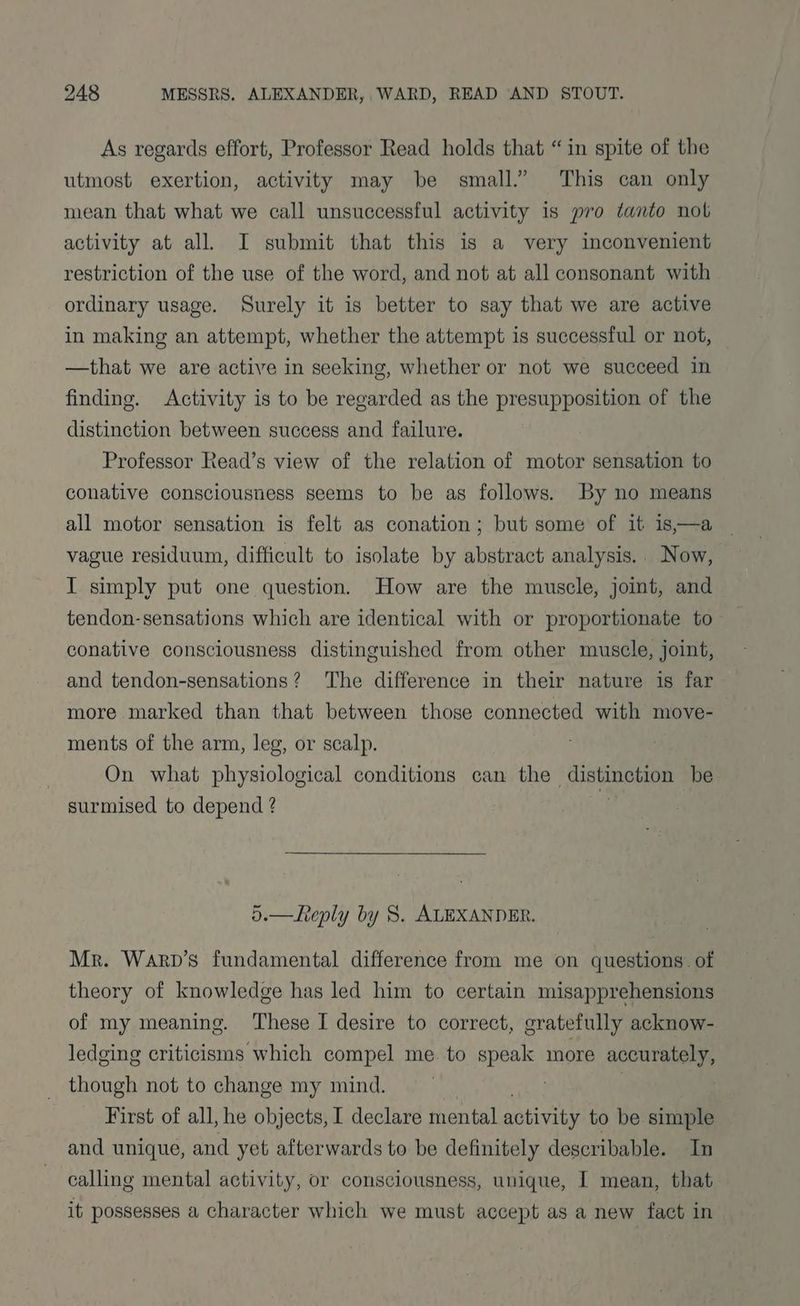 As regards effort, Professor Read holds that “in spite of the utmost exertion, activity may be small.” This can only mean that what we call unsuccessful activity is pro tanto not activity at all. I submit that this is a very inconvenient restriction of the use of the word, and not at all consonant with ordinary usage. Surely it is better to say that we are active in making an attempt, whether the attempt is successful or not, —that we are active in seeking, whether or not we succeed in finding. Activity is to be regarded as the presupposition of the distinction between success and failure. Professor Read’s view of the relation of motor sensation to conative consciousness seems to be as follows. By no means all motor sensation is felt as conation; but some of it is—a vague residuum, difficult to isolate by abstract analysis. Now, I simply put one question. How are the muscle, joint, and tendon-sensations which are identical with or proportionate to— conative consciousness distinguished from other muscle, joint, and tendon-sensations? The difference in their nature is far more marked than that between those connected with move- ments of the arm, leg, or scalp. On what physiological conditions can the Sistine be surmised to depend ? 5.—Leply by 8. ALEXANDER. Mr. Warp’s fundamental difference from me on questions. of theory of knowledge has led him to certain misapprehensions of my meaning. These I desire to correct, gratefully acknow- ledging criticisms which compel me to speak more acca though not to change my mind. First of all, he objects, I declare mental activity to be simple and unique, and yet afterwards to be definitely describable. In calling mental activity, or consciousness, unique, I mean, that it possesses a character which we must accept as a new fact in