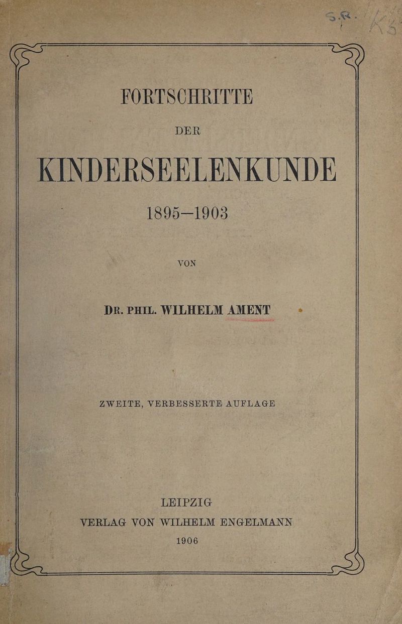 FORTSCHRITTE DER KINDERSEELENKUNDE 1895—1903 VON DR. PHIL. WILHELM AMENT > ZWEITE, VERBESSERTE AUFLAGE LEIPZIG VERLAG VON WILHELM ENGELMANN