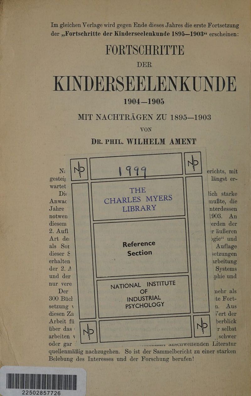 en > Im gleichen Verlage wird gegen Ende dieses J ahres die erste Fortsetzung der „Fortschritte der Kinderseelenkunde 1895—1903“ erscheinen: FORTSCHRITTE KINDERSEELENKUNDE 1904—1905 MIT NACHTRÄGEN ZU 1895—1903 VON DR. PHIL. WILHELM AMENT gestei; THE ‚ längst er- wartet | Di lich starke Anwac CHARLES MYERS mußte, die Jahre LIBRARY nterdessen notwen 1903. An diesem 'erden der 2. Aufl. ır äußeren Art de; gie‘ und als Sor Reference Auflage dieser S Section setzungen erhalten arbeitung der 2. A ı Systems. und der phie und nur vere NATIONAL INSTITUTE | Der OF nehr als 300 Bücl INDUSTRIAL ite Fort- setzung ı PSYCHOLOGY n. Aus diesen Za — | Vert der Arbeit fü | berblick über das | N | ır selbst arbeiten v pP ‚schwer _ Oder. Lar Mamma Aa er u auscawellenden Literatur quellenmäßig nachzugehen. So ist der Sammelbericht zu einer starken Belebung des Interesses und der Forschung berufen! EN