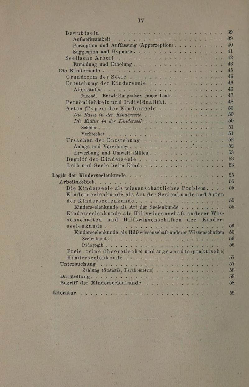 Aufmerktamkeit At SUR ec 39 Perzeption und Auffassung (Apperzeption). . 22.2.2... 40 Suggestion und Hypnose, un. cys a sh ae ne 41 Seslische Arbeit. „1.2 RE a ee ea a 42 Ermitdung'nnd Erhälunga,'; „in. Se a HR ET ne 43 Die Kindersoale I MI Ta Sl N 45 Grundform derSdele Anal a ee ee 46 Entstehung der Kindarsegler., »... vi ver nerme 46 Altersstufen... 212%, Sa Sy ie, 1a nes ee 46 Jugend. Entwicklungsalter, junge Leute . . x 2 2.0. 47 Persönlichkeit und Indivaaualität. .„ : „ 2 es m 48 Arten (Typen) der Kinderseele ..-. u v ven a na. 50 Die Rasse. in der. Kinderseel&amp;,, ? = a... na Ds WR 50 Die Kultur in.der Kinderseele. „| nu min ie alle en 50 Schller N ua Sa RR RE ee. 61 Verbrecher „= dv, Ne a a N, A 51 Ursachen der Entstehung... ...... Pop en 52 Anlage und Vererbune sr NET En RE 52 Erwerbung und Umwelt (Milieu). . .» . 22 2.2.0. SALE 0 53 Begriff dar-Kindäörsvele =: ... a % Ra 22 EEE 53 Leib und Seele’beim Kind... ».. u. Samen 53 Logik der Kinderseelenkunde Arbeitsgebiet. . . va PN 55 Die Kinderseele als wissenschaftliches Problem. ... 55 Kinderseelenkunde als Art der Seelenkunde und Arten der. Kinderseelenkunde. . . 3... Wi res RE 55 Kinderseelenkunde als Art der Seelenkunde . . . 2» 2... b5 Kinderseelenkunde als Hilfswissenschaft anderer Wis- senschaften und Hilfswissenschaften der Kinder- seelaenkunde zu. Hu Fa en Dre a BEN... Kinderseelenkunde als Hilfswissenschaft anderer Wissengohapten 56 Seelenkünde; .. 2 0 0 a 56 Pädagogik U. 5 2. 2 nam ne a 56 Freie, reine (theoretische) undangewandte (nraktirohe | Kinderseelenkunde . ... ..... ee ey i Untersuchung wu) 2 we eo al ee en a 57 Zählung (Statistik, Psychometrie) , . 2.2.2 10.0 re .. 658 Darstellung... a m a ee EUR. Begriff der Kinderseelenkunde Iiteratur + N a RE Res RS 59