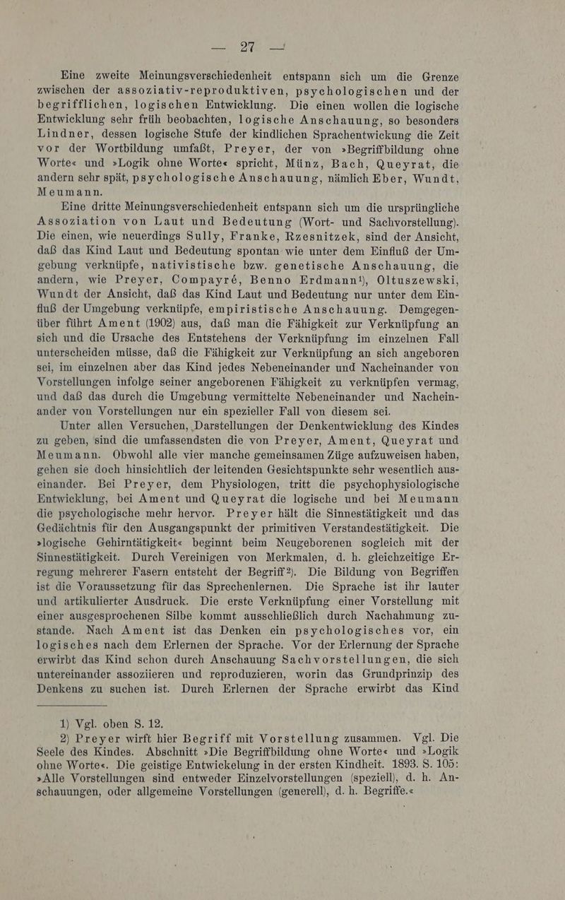 — 217 — Eine zweite Meinungsverschiedenheit entspann sich um die Grenze zwischen der assoziativ-reproduktiven, psychologischen und der begrifflichen, logischen Entwicklung. Die einen wollen die logische Entwicklung sehr früh beobachten, logische Anschauung, so besonders Lindner, dessen logische Stufe der kindlichen Sprachentwickung die Zeit vor der Wortbildung umfaßt, Preyer, der von »Begriffbildung ohne Worte« und »Logik ohne Worte« spricht, Münz, Bach, Queyrat, die andern sehr spät, psychologische Anschauung, nämlich Eber, Wundt, Meumann. Eine dritte Meinungsverschiedenheit entspann sich um die ursprüngliche Assoziation von Laut und Bedeutung (Wort- und Sachvorstellung). Die einen, wie neuerdings Sully, Franke, Rzesnitzek, sind der Ansicht, daß das Kind Laut und Bedeutung spontan wie unter dem Einfluß der Um- gebung verknüpfe, nativistische bzw. genetische Anschauung, die andern, wie Preyer, Compayr&amp;, Benno Erdmann!), Oltuszewski, Wundt der Ansicht, daß das Kind Laut und Bedeutung nur unter dem Ein- fluß der Umgebung verknüpfe, empiristische Anschauung. Demgegen- über führt Ament (1902) aus, daß man die Fähigkeit zur Verknüpfung an sich und die Ursache des Entstehens der Verknüpfung im einzelnen Fall unterscheiden müsse, daß die Fähigkeit zur Verknüpfung an sich angeboren sei, im einzelnen aber das Kind jedes Nebeneinander und Nacheinander von Vorstellungen infolge seiner angeborenen Fähigkeit zu verknüpfen vermag, und daß das durch die Umgebung vermittelte Nebeneinander und Nachein- ander von Vorstellungen nur ein spezieller Fall von diesem sei. Unter allen Versuchen, ‚Darstellungen der Denkentwicklung des Kindes zu geben, sind die umfassendsten die von Preyer, Ament, Queyrat und Meumann. Obwohl alle vier manche gemeinsamen Züge aufzuweisen haben, gehen sie doch hinsichtlich der leitenden Gesichtspunkte sehr wesentlich aus- einander. Bei Preyer, dem Physiologen, tritt die psychophysiologische Entwicklung, bei Ament und Queyrat die logische und bei Meumann die psychologische mehr hervor. Preyer hält die Sinnestätigkeit und das Gedächtnis für den Ausgangspunkt der primitiven Verstandestätigkeit. Die »logische Gehirntätigkeit« beginnt beim Neugeborenen sogleich mit der Sinnestätigkeit. Durch Vereinigen von Merkmalen, d. h. gleichzeitige Er- regung mehrerer Fasern entsteht der Begriff?). Die Bildung von Begriffen ist die Voraussetzung für das Sprechenlernen. Die Sprache ist ihr lauter und artikulierter Ausdruck. Die erste Verknüpfung einer Vorstellung mit einer ausgesprochenen Silbe kommt ausschließlich durch Nachahmung zu- stande. Nach Ament ist das Denken ein psychologisches vor, ein logisches nach dem Erlernen der Sprache. Vor der Erlernung der Sprache erwirbt das Kind schon durch Anschauung Sachvorstellungen, die sich untereinander assoziieren und reproduzieren, worin das Grundprinzip des Denkens zu suchen ist. Durch Erlernen der Sprache erwirbt das Kind 1) Vgl. oben 8. 12, 2) Preyer wirft hier Begriff mit Vorstellung zusammen. Vgl. Die Seele des Kindes. Abschnitt »Die Begriffbildung ohne Worte« und »Logik ohne Worte«. Die geistige Entwickelung in der ersten Kindheit. 1893. S. 105: »Alle Vorstellungen sind entweder Einzelvorstellungen (speziell), d. h. An- schauungen, oder allgemeine Vorstellungen (generell), d. h. Begriffe.«