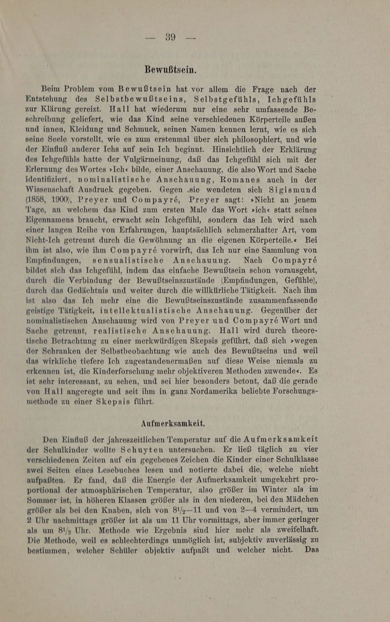 Bewußtsein. Beim Problem vom Bewußtsein hat vor allem die Frage nach der Entstehung des Selbstbewußtseins, Selbstgefühls, Ichgefühls zur Klärung gereizt. Hall hat wiederum nur eine sehr umfassende Be- schreibung geliefert, wie das Kind seine verschiedenen Körperteile außen und innen, Kleidung und Schmuck, seinen Namen kennen lernt, wie es sich soino Seele vorstellt, wie es zum erstenmal über sich philosophiert, und wie der Einfluß anderer Ichs auf sein Ich beginnt. Hinsichtlich der Erklärung des Ichgefühls hatte der Vulgärmeinung, daß das Ichgefühl sich mit der Erlernung des Wortes »Ich« bilde, einer Anschauung, die also Wort und Sache identifiziert, nominalistische Anschauung, Romanes auch in der Wissenschaft Ausdruck gegeben. Gegen „sie wendeten sich Sigismund (1858, 1900), Proyer und Compayre6, Preyer sagt: »Nicht an jenem Tage, an welchem das Kind zum ersten Male das Wort >ich« statt seines KEigennamens braucht, erwacht sein Ichgefühl, sondern das Ich wird nach einer langen Reihe von Erfahrungen, hauptsächlich schmerzhafter Art, vom Nicht-Ich getrennt durch die Gewöhnung an die eigenen Körperteile.« Bei ihm ist also, wie ihm Compayr& vorwirft, das Ich nur eine Sammlung von Empfindungen, sensualistische Anschauung. Nach Compayr6 bildet sich das Ichgefühl, indem das einfache Bewußtsein schon vorausgeht, durch die Verbindung der Bewußtseinszustände (Empfindungen, Gefühle), durch das Gedächtnis und weiter durch die willkürliche Tätigkeit. Nach ihm ist also das Ich mehr eine die Bewußtseinszustände zusammenfassende geistige Tätigkeit, intellektualistische Anschauung. Gegenüber der nominalistischen Anschauung wird von Preyer und Compayre Wort und Sache getrennt, realistische Anschauung. Hall wird durch theore- tischo Betrachtung zu einer merkwürdigen Skepsis geführt, daß sich »wegen der Schranken der Selbstbeobachtung wie auch des Bewußtseins und weil das wirkliche tiefere Ich zugestandenermaßen auf diese Weise niemals zu erkennen ist, die Kinderforschung mehr objektiveren Methoden zuwende«. Es ist sehr interessant, zu sehen, und sei hier besonders betont, daß die gerade von Hall angerogte und seit ihm in ganz Nordamerika beliebte Forschungs- methode zu einer Skepsis führt. Aufmerksamkeit, Den Einfluß der jahreszeitlichen Temperatur auf die Aufmerksamkeit der Schulkinder wollte Schuyten untersuchen. Er ließ täglich zu vier vorschiedenen Zeiten auf ein gegebenes Zeichen die Kinder einer Schulklasse zwei Seiten eines Lesebuches lesen und notierte dabei die, welche nicht aufpaßten. Er fand, daß die Energie der Aufmerksamkeit umgekehrt pro- portional der atmosphärischen Temperatur, also größer im Winter als im Sommer ist, in höheren Klassen größer als in den niederen, bei den Mädchen größer als bei den Knaben, sich von 81/)—11 und von 2—4 vermindert, um 2 Uhr nachmittags größer ist als um 11 Uhr vormittags, aber immer geringer als um 81/; Uhr, Methode wie Ergebnis sind hier mehr als zweifelhaft. Die Methode, weil es schlechterdings unmöglich ist, subjektiv zuverlässig zu bestimmen, welcher Schüler objektiv aufpaßt und welcher nicht. Das