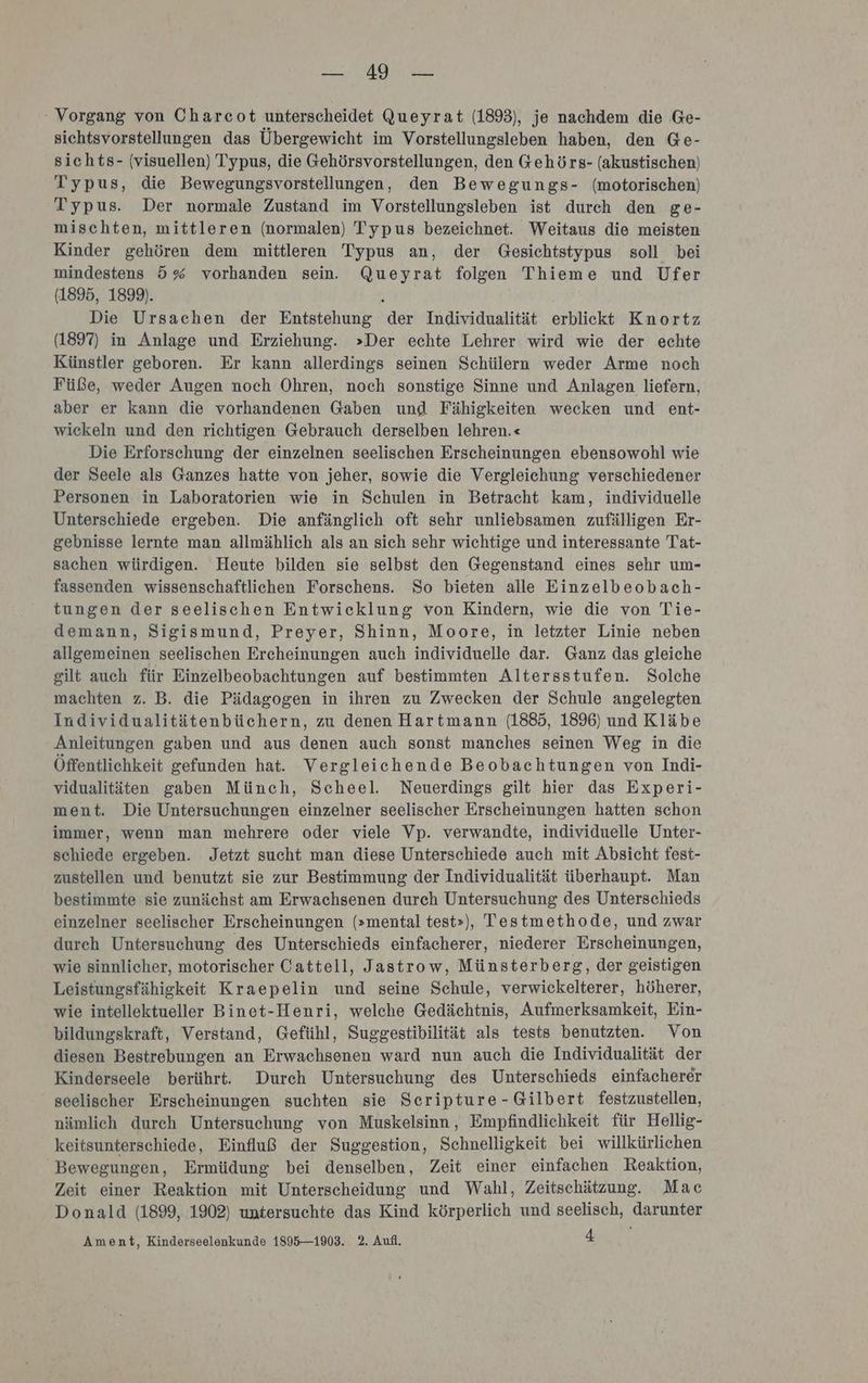 BR, : Vorgang von Charcot unterscheidet Queyrat (1893), je nachdem die Ge- sichtsvorstellungen das Übergewicht im Vorstellungsleben haben, den Ge- sichts- (visuellen) Typus, die Gehörsvorstellungen, den Gehörs- (akustischen) Typus, die Bewegungsvorstellungen, den Bewegungs- (motorischen) Typus. Der normale Zustand im Vorstellungsleben ist durch den ge- mischten, mittleren (normalen) Typus bezeichnet. Weitaus die meisten Kinder gehören dem mittleren Typus an, der Gesichtstypus soll bei mindestens 5% vorhanden sein. Queyrat folgen Thieme und Ufer (1895, 1899). } Die Ursachen der Entstehung der Individualität erblickt Knortz (1897) in Anlage und Erziehung. »Der echte Lehrer wird wie der echte Künstler geboren. Er kann allerdings seinen Schülern weder Arme noch Füße, weder Augen noch Ohren, noch sonstige Sinne und Anlagen liefern, aber er kann die vorhandenen Gaben und Fähigkeiten wecken und ent- wickeln und den richtigen Gebrauch derselben lehren.« Die Erforschung der einzelnen seelischen Erscheinungen ebensowohl wie der Seele als Ganzes hatte von jeher, sowie die Vergleichung verschiedener Personen in Laboratorien wie in Schulen in Betracht kam, individuelle Unterschiede ergeben. Die anfänglich oft sehr unliebsamen zufälligen Er- gebnisse lernte man allmählich als an sich sehr wichtige und interessante Tat- sachen würdigen. Heute bilden sie selbst den Gegenstand eines sehr um- fassenden wissenschaftlichen Forschens. So bieten alle Einzelbeobach- tungen der seelischen Entwicklung von Kindern, wie die von Tie- demann, Sigismund, Preyer, Shinn, Moore, in letzter Linie neben allgemeinen seelischen Ercheinungen auch individuelle dar. Ganz das gleiche gilt auch für Einzelbeobachtungen auf bestimmten Altersstufen. Solche machten z. B. die Pädagogen in ihren zu Zwecken der Schule angelegten Individualitätenbüchern, zu denen Hartmann (1885, 1896) und Kläbe Anleitungen gaben und aus denen auch sonst manches seinen Weg in die Öffentlichkeit gefunden hat. Vergleichende Beobachtungen von Indi- vidualitäten gaben Münch, Scheel. Neuerdings gilt hier das Experi- ment. Die Untersuchungen einzelner seelischer Erscheinungen hatten schon immer, wenn man mehrere oder viele Vp. verwandte, individuelle Unter- schiede ergeben. Jetzt sucht man diese Unterschiede auch mit Absicht fest- zustellen und benutzt sie zur Bestimmung der Individualität überhaupt. Man bestimmte sie zunächst am Erwachsenen durch Untersuchung des Unterschieds einzelner seelischer Erscheinungen (»mental test»), Testmethode, und zwar durch Untersuchung des Unterschieds einfacherer, niederer Erscheinungen, wie sinnlicher, motorischer Cattell, Jastrow, Münsterberg, der geistigen Leistungsfähigkeit Kraepelin und seine Schule, verwickelterer, höherer, wie intellektueller Binet-Henri, welche Gedächtnis, Aufmerksamkeit, Ein- bildungskraft, Verstand, Gefühl, Suggestibilität als tests benutzten. Von diesen Bestrebungen an Erwachsenen ward nun auch die Individualität der Kinderseele berührt. Dureh Untersuchung des Unterschieds einfacherer seelischer Erscheinungen suchten sie Seripture-Gilbert festzustellen, nämlich durch Untersuchung von Muskelsinn, Empfindlichkeit für Hellig- keitsunterschiede, Einfluß der Suggestion, Schnelligkeit bei willkürlichen Bewegungen, Ermüdung bei denselben, Zeit einer einfachen Reaktion, Zeit einer Reaktion mit Unterscheidung und Wahl, Zeitschätzung. Mac Donald (1899, 1902) untersuchte das Kind körperlich und seelisch, darunter Ament, Kinderseelönkunde 1895—1903. 2. Aufl. 4
