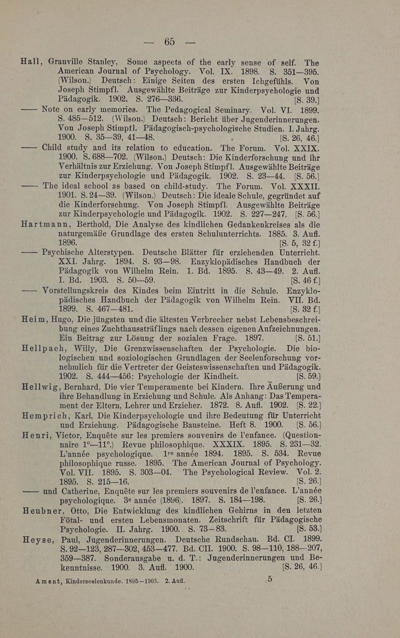 FEN TEE Hall, Granville Stanley, Some aspects of the early sense of self. The American Journal of Psychology. Vol. IX. 1898. $S. 351-395. (Wilson) Deutsch: Einige Seiten des ersten Ichgefühls.. Von Joseph Stimpfl. Ausgewählte Beiträge zur Kinderpsychologie und Pädagogik. 1902. S. 276—336. [S. 39.] —— Note on early memories. 'The Pedagogical Seminary. Vol. VI. 1899. S. 485—512. (Wilson.) Deutsch: Bericht über Jugenderinnerungen. Von Joseph Stimpfl. Pädagogisch- ae: Studien. I. Jahrg. 1900. 8. 35—39, 41—48. [S. 26, 46.] —— Child study and its relation to education. The Forum. Vol. XXIX. 1900. 8. 688—702. (Wilson.) Deutsch: Die Kinderforschung und ihr Verhältnis zur Erziehung. Von Joseph Stimpfl. Ausgewählte Beiträge zur Kinderpsychologie und Pädagogik. 1902. S. 23—44. IS. 56.] ——- The ideal school as based on child-study. The Forum. Vol. XXXIL 1901. S.24—39. (Wilson.) Deutsch: Die ideale Schule, gegründet auf die Kinderforschung. Von Joseph Stimpfl. Ausgewählte Beiträge zur Kinderpsychologie und Pädagogik. 1902. S. 227—247. IS. 56.] Hartmann, Berthold, Die Analyse des kindlichen Gedankenkreises als die naturgemäße Grundlage des ersten Schulunterrichts. 1885. 3. Aufl. 1896. [S. 5, 32£.] —— Psychische Alterstypen. Deutsche Blätter für erziehenden Unterricht. XXI. Jahrg. 189. 8. 93—98. Enzyklopädisches Handbuch der Pädagogik von Wilhelm Rein. 1. Bd. 1895. S. 43—49. 2. Aufl. I. Bd. 1903. S. 50—59. [S. 46 £.) —— Vorstellungskreis des Kindes beim Eintritt in die Schule. Enzyklo- pädisches Handbuch der Pädagogik von Wilhelm Rein. VI. Bd. 1899. 8. 467—481. [S. 32 £.] Heim, Hugo, Die jüngsten und die ältesten Verbrecher nebst Lebensbeschrei- bung eines Zuchthaussträflings nach dessen eigenen Aufzeichnungen. Ein Beitrag zur Lösung der sozialen Frage. 189. [S. 51.] Hellpach, Willy, Die Grenzwissenschaften der Psychologie. Die bio- logischen und soziologischen Grundlagen der Seelenforschung vor- nehmlich für die Vertreter der Geisteswissenschaften und Pädagogik. 1902. 8. 444—456: Psychologie der Kindheit. 5 [S. 59.) Hellwig, Bernhard, Die vier Temperamente bei Kindern. Ihre Äußerung und ihre Behandlung in Erziehung und Schule. Als Anhang: Das Tempera- ment der Eltern, Lehrer und Erzieher. 1872. 8. Aufl. 1902. [S. 22.) Hemprich, Karl, Die Kinderpsychologie und ihre Bedeutung für Unterricht und Erziehung. Pädagogische Bausteine. Heft 8. 1900. 18. 56.] Henri, Victor, Enqu&amp;te sur les premiers souvenirs de l’enfance. (Question- naire 1°—11°.) Revue philosophique. XXXIX. 1895. S. 231—32. L’annde psychologique. 1re annde 1894. 1895. S. 534. Revue philosophique russe. 1895. The American Journal of Psychology. Vol. VII. 1895. S. 303—04. The Psychological Review. Vol. 2. 18%. S. 215—16. [S. 26.] —— und Catherine, Enqu£te sur les premiers souvenirs de l’enfance. L’ann&amp;e psychologique. 3° annde (1896). 1897. 8. 184—138. [S. 26.] Heubner, Otto, Die Entwicklung des kindlichen Gehirns in den letzten Fötal- und ersten Lebensmonaten. Zeitschrift für Pädagogische Psychologie. II. Jahrg. 1900. S. 73—83. [S. 53.) Heyse, Paul, Jugenderinnerungen. Deutsche Rundschau. Bd. CI. 189. S. 92—123, 287—302, 453—477. Bd. CU. 1900. S. 98—110, 188—207, 359—387. Sonderausgabe u. d. T.: Jugenderinnerungen und Be- kenntnisse. 1900. 3. Aufl. 1900. [S. 26, 46.] Ament, Kinderseelenkunde. 1895—1903. 2. Aufl. )