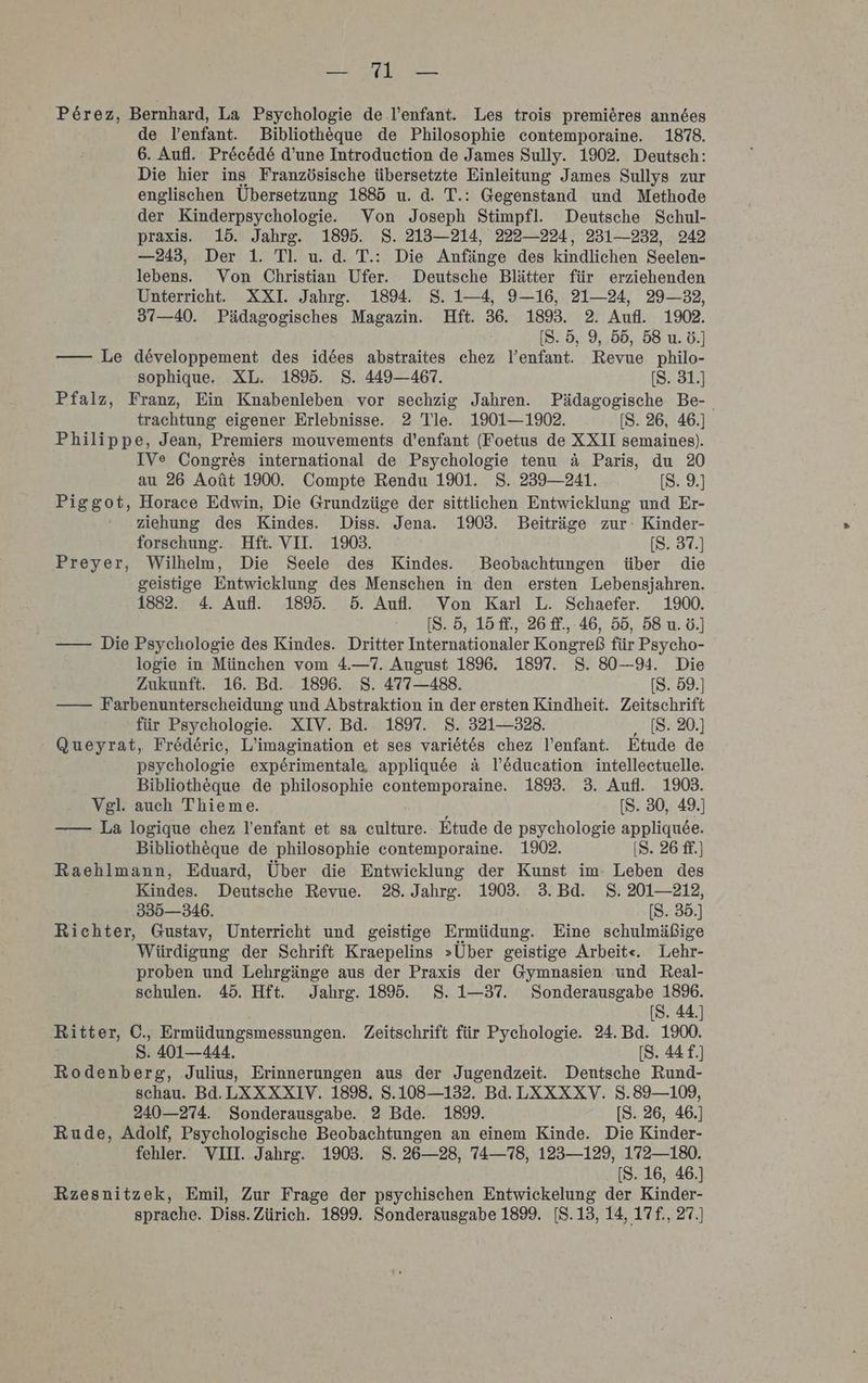 Perez, Bernhard, La Psychologie de l’enfant. Les trois premieres anndes de lenfant. Bibliotheque de Philosophie contemporaine. 1878. 6. Aufl. Pre&amp;c&amp;de d’une Introduction de James Sully. 1902. Deutsch: Die hier ins Französische übersetzte Einleitung James Sullys zur englischen Übersetzung 1885 u. d. T.: Gegenstand und Methode der Kinderpsychologie. Von Joseph Stimpfl. Deutsche Schul- praxis. 15. Jahrg. 1895. $. 213—214, 222—224, 231-232, 242 —243, Der 1. Tl. u. d. T.: Die Anfänge des kindlichen Seelen- lebens. Von Christian Ufer. Deutsche Blätter für erziehenden Unterricht. XXI. Jahrg. 189. 8. 1—4, 9—16, 21—24, 29—32, 37—40. Pädagogisches Magazin. Hft. 36. 189. 2. Aufl. 1902. [S. 5, 9, 55, 58 u. ö.] —— Le developpement des idees abstraites chez l’enfant. Revue philo- sophique. XL. 189. S. 449-467. [S. 31.) Pfalz, Franz, Ein Knabenleben vor sechzig Jahren. Pädagogische Be-_ trachtung eigener Erlebnisse. 2 Tle. 1901—1902. [S. 26, 46.] Philippe, Jean, Premiers mouvements d’enfant (Foetus de XXII semaines). IVe Congres international de Psychologie tenu a Paris, du 20 au 26 Aoüt 1900. Compte Rendu 1901. S. 239—241. [S. 9.] Piggot, Horace Edwin, Die Grundzüge der sittlichen Entwicklung und Er- ziehung des Kindes. Diss. Jena. 1903. Beiträge zur: Kinder- forschung. Hft. VII. 1903. [S. 37.) Preyer, Wilhelm, Die Seele des Kindes. Beobachtungen über die geistige Entwicklung des Menschen in den ersten Lebensjahren. 1882. 4. Aufl. 189%. 5. Aufl. Von Karl L. Schaefer. 1900. [S. 5, 15 ff., 26 ff., 46, 55, 58 u. 6.] —— Die Psychologie des Kindes. Dritter Internationaler Kongreß für Psycho- logie in München vom 4.—7. August 18%. 1897. 8. 80—94. Die Zukunft. 16. Bd. 189. S. 477—488. [S. 59.] —— Farbenunterscheidung und Abstraktion in der ersten Kindheit. Zeitschrift für Psychologie. XIV. Bd. 1897. S. 321—323. [S. 20.] ' Queyrat, Frederie, L’imagination et ses variöt6s chez l’enfant. Etude de psychologie experimentale, appliqu&amp;ee a l’&amp;ducation intellectuelle. Bibliotheque de philosophie contemporaine. 1895. 3. Aufl. 1903. Vgl. auch Thieme. f [S. 30, 49.] —— La logique chez l’enfant et sa culture. Etude de psychologie appliquee. Bibliotheque de philosophie contemporaine. 1902. (8. 26 ff.) Raehlmann, Eduard, Über die Entwicklung der Kunst im- Leben des Kindes. Deutsche Revue. 28. Jahrg. 1903. 3. Bd. S. 201—212, 335—346. [S. 35.] Richter, Gustav, Unterricht und geistige Ermüdung. Eine schulmäßige Würdigung der Schrift Kraepelins »Über geistige Arbeit«. Lehr- proben und Lehrgänge aus der Praxis der Gymnasien und Real- schulen. 45. Hft. Jahrg. 1895. S. 1-37. Sonderausgabe 1896. [S. 44.] Ritter, C., Ermüdungsmessungen. Zeitschrift für Pychologie. 24. Bd. 1900. S. 401—444. [S. 44 f.] Rodenberg, Julius, Erinnerungen aus der Jugendzeit. Dentsche Rund- schau. Bd. LXXXXIV. 1898. S.108—132. Bd. LXXXXV. 8.89—109, 240—274. Sonderausgabe. 2 Bde. 1899. [S. 26, 46.] Rude, Adolf, Psychologische Beobachtungen an einem Kinde. Die Kinder- fehler. VIII. Jahrg. 1903. S. 26—28, 74—78, 123—129, 172—180. [S. 16, 46.) Rzesnitzek, Emil, Zur Frage der psychischen Entwickelung der Kinder- sprache. Diss. Zürich. 1899. Sonderausgabe 1899. [S.13, 14, 17f., 27.]