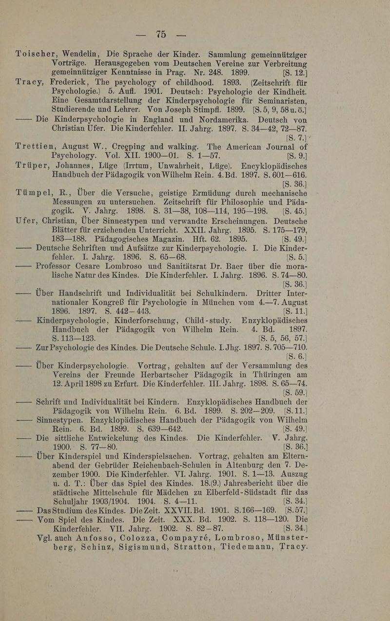 Toischer, Wendelin, Die Sprache der Kinder. Sammlung gemeinnütziger Vorträge. Herausgegeben vom Deutschen Vereine zur Verbreitung gemeinnütziger Kenntnisse in Prag. Nr. 248. 1899. [S. 12.] Tracy, Frederick, The psychology of childhood. 1893. (Zeitschrift. für Psychologie.) 5. Aufl. 1901. Deutsch: Psychologie der Kindheit. Eine Gesamtdarstellung der Kinderpsychologie für Seminaristen, Studierende und Lehrer. Von Joseph Stimpfl. 1899. 18.5, 9, 58u.ö.] —— Die Kinderpsychologie in England und Nordamerika. Deutsch von Christian Ufer. Die Kinderfehler. II. Jahrg. 1897. 8. 34—42, 72—87. [87.1 Trettien, August W., Creeping and walking. The American Journal of Psychology. Vol. XII. 1900—01. S. 1—57. [S. 9.] Trüper, Johannes, Lüge (Irrtum, Unwahrheit, Lüge). Eneyklopädisches Handbuch der Pädagogik von Wilhelm Rein. 4.Bd. 1897. S. 601—616. P [S. 36.] Tümpel, R., Über die Versuche, geistige Ermüdung durch mechanische Messungen zu untersuchen. Zeitschrift für Philosophie und Päda- gogik. V. Jahrg. 189%. 8. 31—38, 108—114, 195—19. 1[8. 45.] Ufer, Christian, Über Sinnestypen und verwandte Erscheinungen. Deutsche Blätter für erziehenden Unterricht. XXI. Jahrg. 1895. S. 175—179, 183—188. Pädagogisches Magazin. Hft. 62. 1895. [S. 49.) —— Deutsche Schriften und Aufsätze zur Kinderpsychologie. I. Die Kinder- fehler. I. Jahrg. 1896. S. 65—68. [S. 5.] —— Professor Cesare Lombroso und Sanitätsrat Dr. Baer über die mora- lische Natur des Kindes. Die Kinderfehler. I. Jahrg. 1896. S. 74—80. [S. 36.] —— Über Handschrift und Individualität bei Schulkindern. Dritter Inter- nationaler Kongreß für Psychologie in München vom 4.—7. August 1896. 1897. 8. 442— 443. [(S. 11.] —— Kinderpsychologie, Kinderforschung, Child-study. Enzyklopädisches Handbuch der Pädagogik von Wilhelm Rein. 4. Bd. 1897. 8. 113—123. [S. 5, 56, 57.] —— ZurPsychologie des Kindes. Die Deutsche Schule. I. Jhg. 1897. S. 705—710. [S. 6.] —— Über Kinderpsychologie. Vortrag, gehalten auf der Versammlung des. Vereins der Freunde Herbartscher Pädagogik in Thüringen am 12. April 1898 zu Erfurt. Die Kinderfehler. III. Jahrg. 1898. S. 65— 74. [S. 59.) —— Schrift und Individualität bei Kindern. Enzyklopädisches Handbuch der Pädagogik von Wilhelm Rein. 6. Bd. 1899. S. 202—209. [S.11.) —— Sinnestypen. Enzyklopädisches Handbuch der Pädagogik von Wilhelm Rein. 6. Bd. 1899. 8. 639—642. [S. 49.] —— Die sittliche Entwickelung. des Kindes. Die Kinderfehler. V. Jahrg. 1900. 8. 77—80. [S. 36.) —— Über Kinderspiel und Kinderspielsachen. Vortrag, gehalten am Eltern- abend der Gebrüder Reichenbach-Schulen in Altenburg den 7. De- zember 1900. Die Kinderfehler. VI. Jahrg. 1901. S.1—13. Auszug u. d. T.: Über das Spiel des Kindes. 18.(9.) Jahresbericht über die städtische Mittelschule für Mädchen zu Elberfeld-Südstadt für das Schuljahr 1903/1904. 1904. .S. 4—11. [S. 34.) —— DasStudium desKindes. DieZeit. XXVIL.Bd. 1901. S.166—169. [8.57.] —— Vom Spiel des Kindes. Die Zeit. XXX. Bd. 1902. S. 118—120. Die Kinderfehler. VII. Jahrg. 1902. 8. 82-87. [S. 34.) Vgl. auch Anfosso, Colozza, Compayre, Lombroso, Münster- berg, Schinz, Sigismund, Stratton, Tiedemann, Tracy.