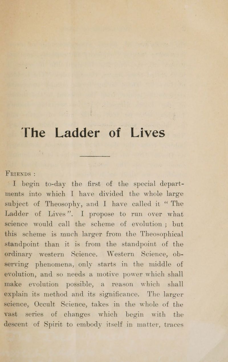 The Ladder of Lives FRIENDS : I begin to-day the first of the special depart- ments into which I have divided the whole large subject of Theosophy, and I have called it “ The Ladder of Lives”. I propose to run over what science would call the scheme of evolution ; but this scheme is much larger from the Theosophical standpoint than it is from the standpoint of the ordinary western Science. Western Science, ob- serving phenomena, only starts in the middle of evolution, and so needs a motive power which shall make evolution possible, a reason which shall explain its method and its significance. The larger science, Occult Science, takes in the whole of the vast series of changes which begin with the descent of Spirit to embody itself in matter, traces