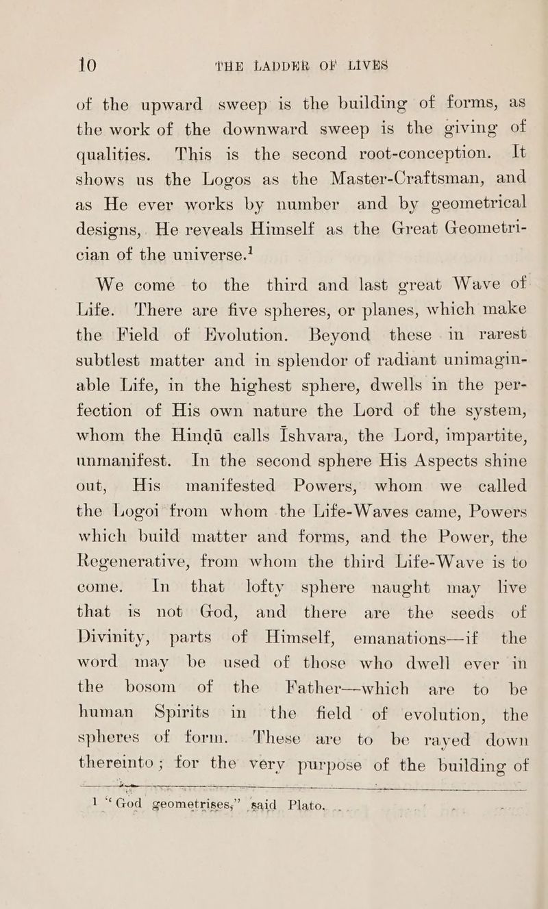 of the upward sweep is the building of forms, as the work of the downward sweep is the giving of qualities. This is the second root-conception. It shows us the Logos as the Master-Craftsman, and as He ever works by number and by geometrical designs, He reveals Himself as the Great Geometri- cian of the universe.? We come to the third and last great Wave of Life. There are five spheres, or planes, which make the Field of Kvolution. Beyond these im rarest subtlest matter and in splendor of radiant unimagin- able Life, in the highest sphere, dwells in the per- fection of His own nature the Lord of the system, whom the Hindi calls Ishvara, the Lord, impartite, unmanitest. In the second sphere His Aspects shine out, His manifested Powers, whom we called the Logoi from whom the Life-Waves came, Powers which build matter and forms, and the Power, the Regenerative, from whom the third Life-Wave is to come. In that lofty sphere naught may live that is not God, and there are the seeds otf Divinity, parts of Himself, emanations—if the word may be used of those who dwell ever in the bosom of the FKather—which are to be human Spirits in the field of evolution, the spheres of form. These are to be rayed down theremto; for the very purpose of the building of <a ‘ — Line God geometrises,” said Plato.
