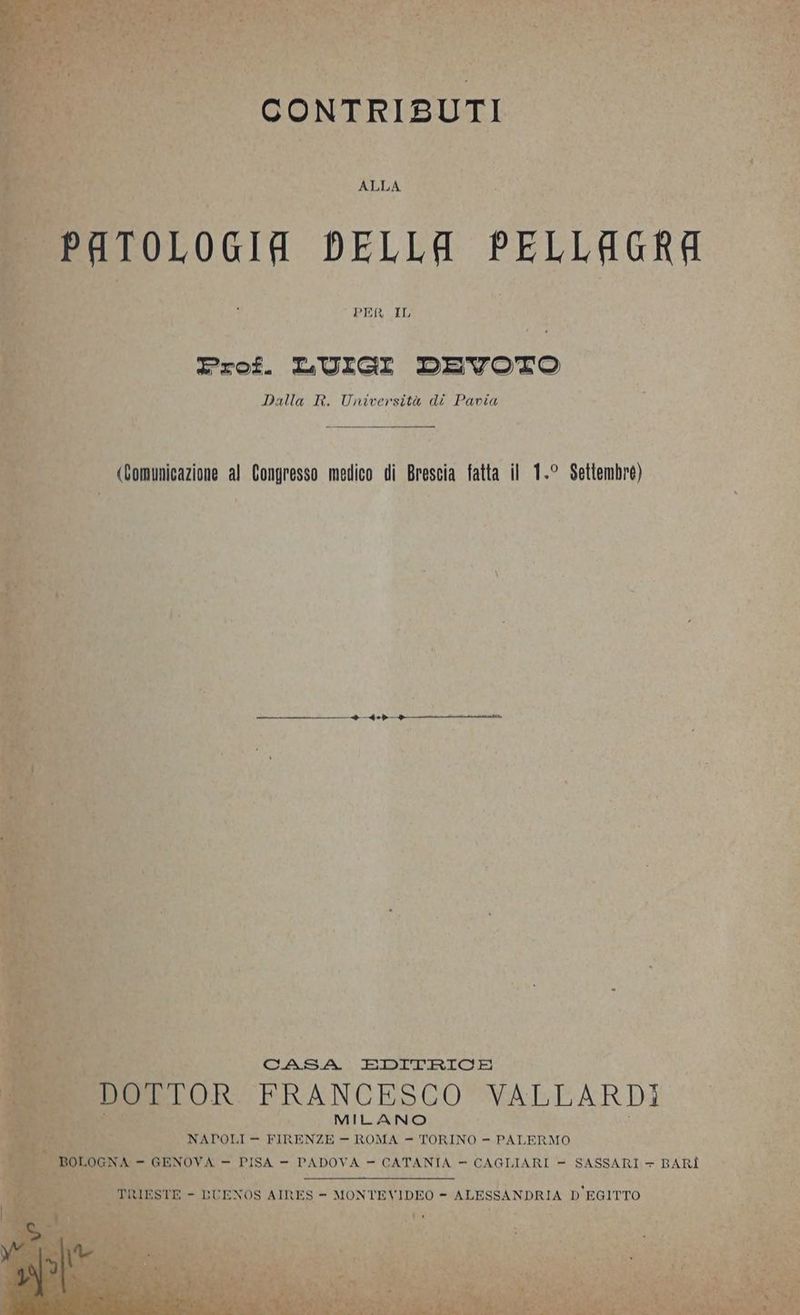 PATOLOGIA DELLA PELLAGRA Prof. LUIGI DEVOTO Dalla R. Università di Pavia (Comunicazione al Congresso medico di Brescia fatta il 1.° Settembre) —_—P—————_——————ieb____————-umuitm CASA EDITRICE RO TTOR FRANCESCO VALLARDI ci vapori - 12 pn nos - SE PALERMO -