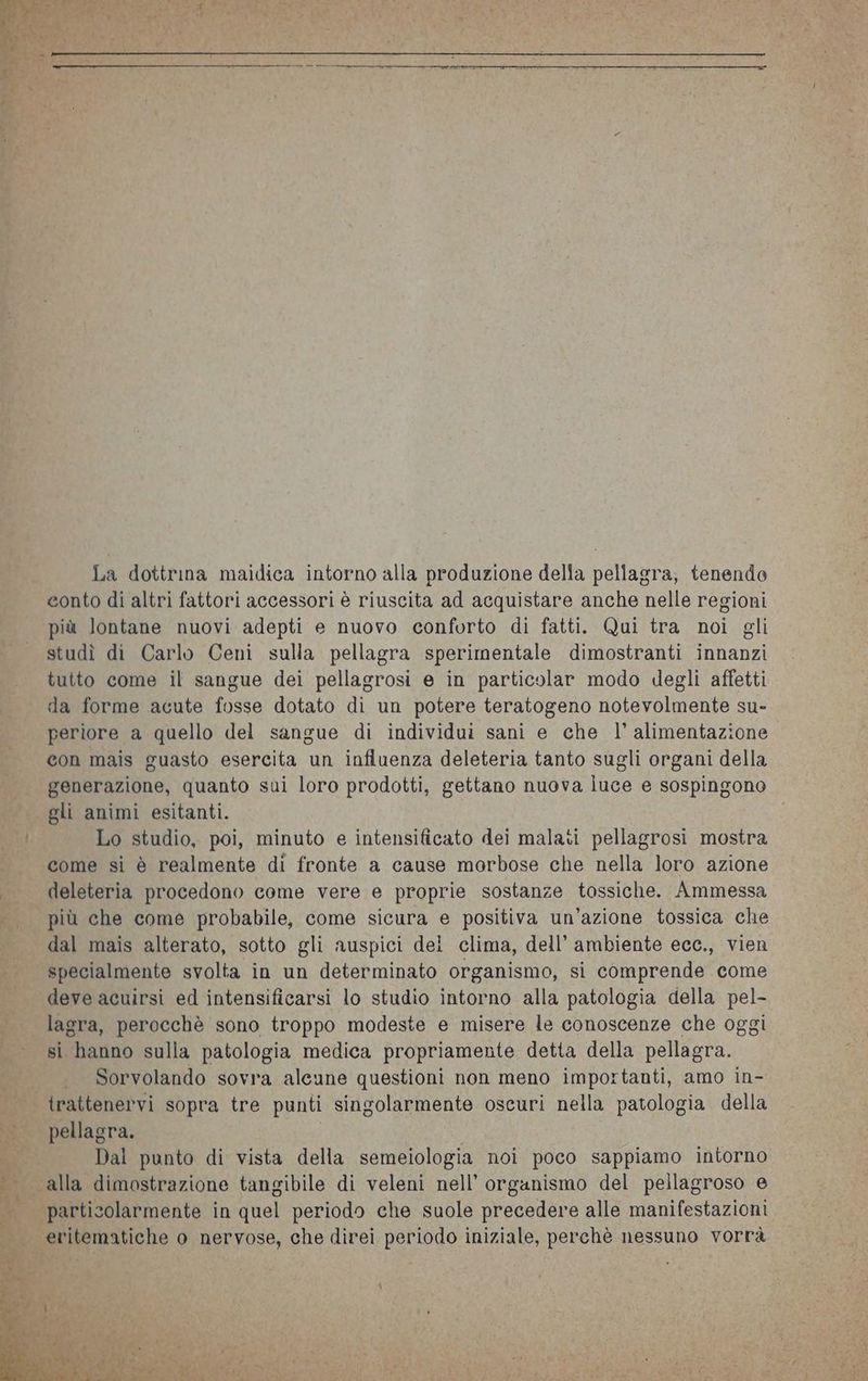 La dottrina maidica intorno alla produzione della pellagra, tenendo eonto di altri fattori accessori è riuscita ad acquistare anche nelle regioni più lontane nuovi adepti e nuovo conforto di fatti. Qui tra noi gli studì di Carlo Ceni sulla pellagra sperimentale dimostranti innanzi tutto come il sangue dei pellagrosi e in particolar modo degli affetti da forme acute fosse dotato di un potere teratogeno notevolmente su- periore a quello del sangue di individui sani e che l’ alimentazione con mais guasto esercita un influenza deleteria tanto sugli organi della generazione, quanto sui loro prodotti, gettano nuova luce e sospingono gli animi esitanti. Lo studio, poi, minuto e intensificato dei malati pellagrosi mostra come si è realmente di fronte a cause morbose che nella loro azione deleteria procedono come vere e proprie sostanze tossiche. Ammessa più che come probabile, come sicura e positiva un'azione tossica che dal mais alterato, sotto gli auspici dei clima, dell’ ambiente ecc., vien specialmente svolta in un determinato organismo, si comprende come deve acuirsi ed intensificarsi lo studio intorno alla patologia della pel- lagra, perocchè sono troppo modeste e misere le conoscenze che oggi si ‘hanno sulla patologia medica propriamente detta della pellagra. . Sorvolando sovra alcune questioni non meno importanti, amo in- trattenervi sopra tre punti singolarmente oscuri nella patologia della pellagra. Dal punto di vista della semeiologia noi poco sappiamo intorno particolarmente in quel periodo che suole precedere alle manifestazioni