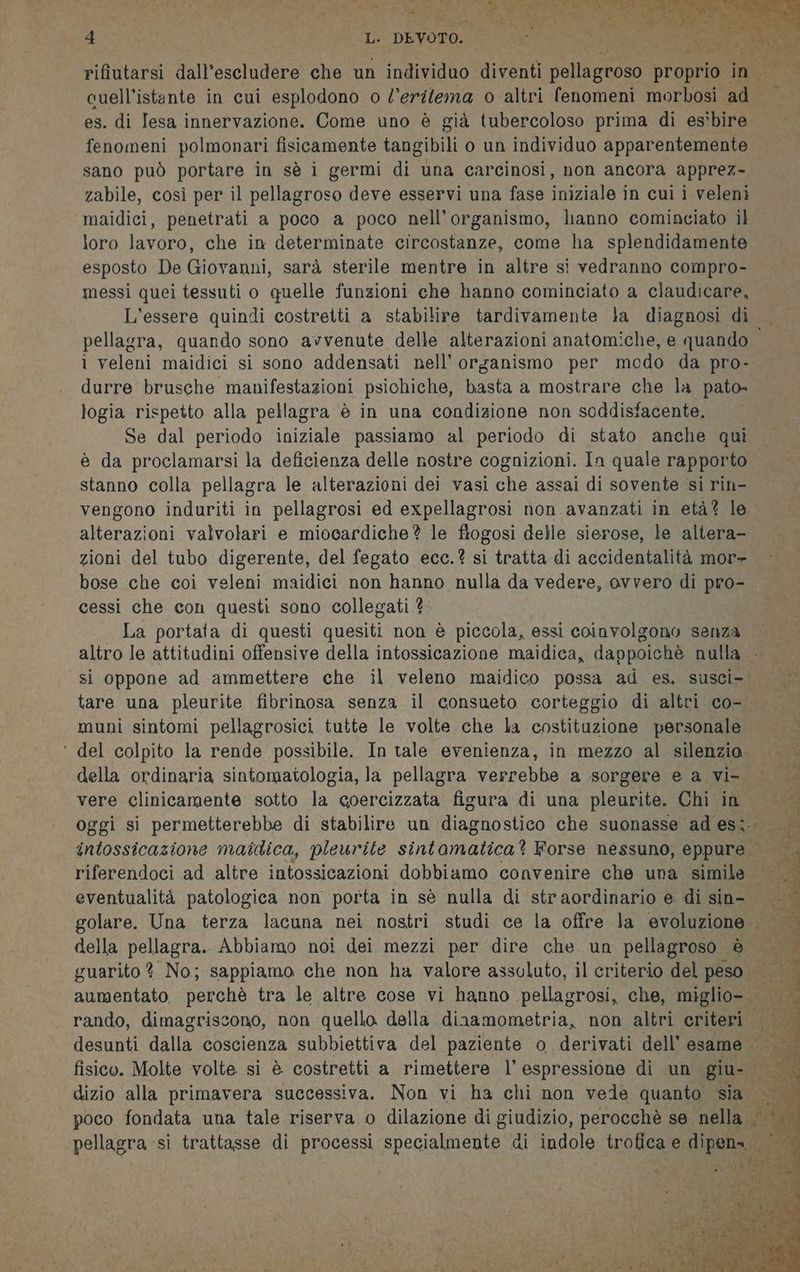 ET Ag EE DD EMISE A e Ere le Rn ELA 4 Le DEVOTO: rifiutarsi dall’escludere che un individuo diventi pellagnoso proprio in. cuell’istante in cui esplodono o l’eritema o altri fenomeni morbosi ide es. di Iesa innervazione. Come uno è già tubercoloso prima di es'bire fenomeni polmonari fisicamente tangibili o un individuo apparentemente sano può portare in sè i germi di una carcinosi, non ancora apprez- zabile, così per il pellagroso deve esservi una fase iniziale in cui i veleni ‘maidici, penetrati a poco a poco nell'organismo, hanno cominciato il loro lavoro, che in determinate circostanze, come ha splendidamente esposto De Giovanni, sarà sterile mentre in altre si vedranno compro- messi quei tessuti o quelle funzioni che hanno cominciato a claudicare, pellagra, quando sono avvenute delle alterazioni anatomiche, e quando i veleni maidici si sono addensati nell’ organismo per modo da pro- durre brusche manifestazioni psichiche, basta a mostrare che la pato» logia rispetto alla pellagra ‘è in una condizione non soddisfacente. Se dal periodo iniziale passiamo al periodo di stato anche qui è da proclamarsi la deficienza delle nostre cognizioni. In quale rapporto stanno colla pellagra le alterazioni deì vasi che assai di sovente si rin- vengono induriti in pellagrosi ed expellagrosi non avanzati in età? le alterazioni valvolari e miocardiche? le flogosi delle sierose, le altera- bose che coi veleni maidici non hanno nulla da vedere, ovvero di pro- cessi che con questi sono collegati ? La portata di questi quesiti non è piccola, essi coinvolgono senza altro le attitudini offensive della intossicazione maidica, dappoichè nulla muni sintomi pellagrosici tutte le volte che la costituzione personale ° del colpito la rende possibile. In tale evenienza, in mezzo al silenzio della ordinaria sintomatologia, la pellagra verrebbe a sorgere e a vi- vere clinicamente sotto la coercizzata figura di una pleurite. Chi in eventualità patologica non porta in sè nulla di straordinario e di sin- rando, dimagriscono, non quello della dinamometria, non altri criteri dizio alla primavera successiva. Non vi ha chi non vede quanto sia