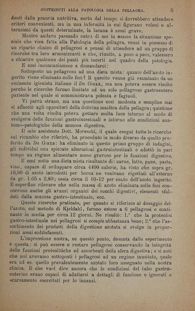 denti dalla penuria nutritiva, certo dal tempo si dovrebbero attendere criteri convenienti, ma in una infermità in cui figurano veleni o al- terazioni da questi determinate, la lacuna è assai grave. Mentre andavo passando entro di me in esame la situazione spe- ciale che vien fatta alla Patologia della pellagra, venni in possesso di un riparto clinico di pellagrosi e pensai di attendere ad un gruppo di ricerche tra loro armonizzanti e che, riunite; a poco a poco, valessero a chiarire qualcuno dei punti più incerti nel quadro della patologia. E così incominciammo a domandarci: Sottoposto un pellagroso ad una dieta mista: quanto dell’azoto in- gerito viene eliminato colle feci? Il quesito venne già esaminato da un eminente igienista italiano il De Giaxa, ma non poteva essere risolto perché le ricerche furono limitate ad un solo pellagroso gastroentero paziente nel quale si somministrava polenta e fagiuoli. Vi parrà strano, ma una questione così modesta e semplice mai si affacciò agli oppositori della dottrina maidica della pellagra ; quistione che una volta risolta poteva gettare molta luce intorno al modo di svolgersi delle funzioni gastrointestinali e intorno alle condizioni ana- tomo-patologiche della mucosa digestiva. Il mio assistente Dott. Moreschi, il quale eseguì tutte le ricerche sul ricambio che riferirò, ha proceduto in modo diverso da quello pre- ferito da De Giaxa: ha eliminato in questo primo gruppo di indagini, gli individui con spiccate alterazioni gastrointestinali e adottò in pari tempo un regime alimentare meno gravoso per le funzioni digestive. E così sotto una dieta mista risultante di: carne, latte, pane, pasta, vino, capace di sviluppare circa 4400 calorie, ha visto che sopra gr. 16,90 di azoto introdotti per bocca ne venivano rigettati all’esterno da gr. 1.65 a 2,80; ossia circa il 10-12 per cento dell’azoto ingerito. E superfluo rilevare che nella massa di azoto eliminata colle feci con- corrono anche gli avanzi organici dei succhi digestivi, elementi sfal- dati dalla mucosa gastro-intestinale, ecc. ‘Queste ricerche praticate, per quanto si riferisce al dosaggio del- l'azoto, col metodo di Kjeldahl, furono estese a 6 pellagrosi e conti- nuate in media per circa 12 giorni. Ne risultò: 1.° che la proteolisi gastro-intestinale nei pellagrosi si compie abbastanza bene; 2.° che l’as- sorbimento dei prodotti della digestione azotata si svolge in propor- zioni assai soddisfacenti. L'impressione nostra, su questo punto, desunta dallo esperimento @ questa: si può essere e restare pellagrosi conservando la integrità delle funzioni proteolitiche ed assorbenti deila sfera digestiva; e si noti che noi avevamo sottoposti i pellagrosi ad un regime inusitato, quale era ad es. quello prevalentemente azotato loro assegnato nella nostra clinica. Il che vuol dire ancora che le condizioni del tubo gastro- enterico erano capaci di adattarsi a dettagli di funzione o ignorati 0 scarsamente esercitati per lo innanzi.