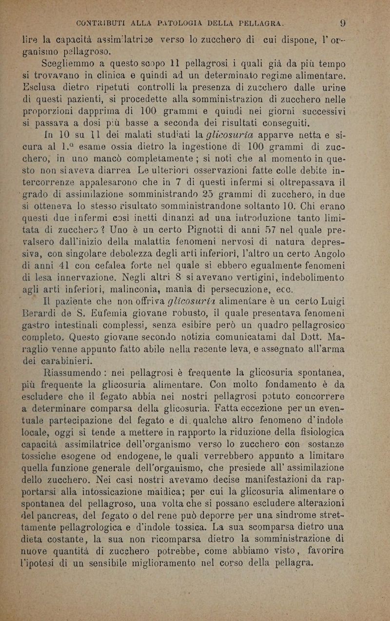 CONTRIBUTI ALLA PATOLOGIA DELLA PELLAGRA. i 9 Scegliemmo a questo scopo 11 pellagrosi i quali già da più tempo sì trovavano in clinica e quindi ad un determinato regime alimentare. Esclusa dietro ripetuti controlli la presenza di zucchero dalle urine di questi pazienti, si procedette alla somministrazion di zucchero nelle proporzioni dapprima di 100 grammi e quindi nei giorni successivi si passava a dosi più basse a seconda dei risultati conseguiti. In 10 su 11 dei malati studiati la glicosuria apparve netta e si- cura al 1.° esame ossia dietro la ingestione di 100 grammi di zuc- chero, in uno mancò completamente ; si noti che al momento in que- sto non siaveva diarrea Le ulteriori osservazioni fatte colle debite in- tercorrenze appalesarono che in 7 di questi infermi si oltrepassava il si otteneva lo stesso risultato somministrandone soltanto 10. Chi erano questi due infermi così inetti dinanzi ad una introduzione tanto limi- tata di zucchero ? Uno è un certo Pignotti di anni 57 nel quale pre- valsero dall'inizio della malattia fenomeni nervosi di natura depres- siva, con singolare debolezza degli arti inferiori, l’altro un certo Angolo di lesa innervazione. Negli altri 8 si avevano vertigini, indebolimento agli arti inferiori, malingonia; mania di persecuzione, ecc. Il paziente che non offriva glicosurza alimeniare è un certo Luigi Berardi de S. Eufemia giovane robusto, il quale presentava Raodioni gastro intestinali complessi, senza esibire però un quadro pellagrosico completo. Questo giovane secondo notizia comunicatami dal Dott. Ma- raglio venne appunto fatto abile nella recente leva, e assegnato all'arma dei carabinieri. Riassumendo : nei pellagrosi è frequente la glicosuria spontanea, più frequente la glicosuria alimentare. Con molto fondamento è da escludere che il fegato abbia nei nostri pellagrosi potuto concorrere a determinare comparsa della glicosuria. Fatta eccezione per un even- tuale partecipazione del fegato e di qualche altro fenomeno d'’indole locale, oggi si tende a mettere in rapporto la riduzione della fisiologica capacità assimilatrice dell'organismo verso lo zucchero con sostanze quella funzione generale dell'organismo, che presiede all’ assimilazione dello zucchero. Nei casi nostri avevamo decise manifestazioni da rap- portarsi alla intossicazione maidica; per cui la glicosuria alimentare o spontanea del pellagroso, una volta che si possano escludere alterazioni dieta costante, la sua non ricomparsa dietro la somministrazione di nuove quantità di zucchero potrebbe, come abbiamo visto, favorire