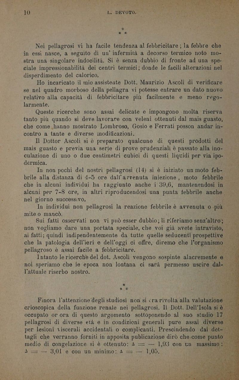 DIE? de va: De, TSI fl IPSE Mf- . (RT PI ERRE BLA 10 i Lt DEVOTA sE RI * * X* Nei pellagrosi vi ha facile tendenza al febbricitare ; la febbre che in essi nasce, a seguito di un’ infermità a decorso termico noto mo- «stra una singolare indocilità. Si è senza dubbio di fronte ad una spe- ciale impressionabilità dei centri termici; donde. le facili alterazioni nel disperdimento del calorico. Ho incaricato il mio assistente Dott. Maurizio Ascoli di verificare se nel quadro morboso della pellagra vi potesse entrare un dato nuovo relativo alla capacità di febbricitare più facilmente e meno rego- larmente. Queste ricerche sono assai delicate e impongono molta riserva tanto più quando si deve lavorare con veleni ottenuti dal mais guasto, che come hanno mostrato Lombroso, Gosio e Ferrati posson andar in- contro a tante e diverse modificazioni. Il Dottor Ascoli si è preparato qualcuno di questi prodotti del mais guasto e previa una serie di prove prudenziali è passato alla ino- culazione di uno o due centimetri cubici di questi liqvidi per via ipo- dermica. In non pochi del nostri pellagrosi (14) si è iniziato un moto feb- brile alla distanza di 4-5 ore dall’arvenuta iniezione, moto febbrile che in alcuni individui ha raggiunto anche i 39,6, mantenendosi in alcuni per 7-8 ore, in altri riproducendosi una punta febbrile anche. nel giorno successivo. In individui non pellagrosi la reazione febbrile è avvenuta o. più mite o mancò. | Sui fatti osservati non vi può esser dubbio; li riferiamo senz'altro; non vogliamo dare una portata speciale, che voi già avete intravisto, ai fatti; quindi indipendentemente da tutte quelle seducenti prospettive — che la patologia dell’ieri e dell’oggi ci offre, diremo che OA pellagroso è assai facile a febbricitare. Intanto le ricerche del dot. Ascoli vengono sospinte ‘alacremente où noi speriamo che ie epoca non lontana ci sarà permesso uscire dal l'attuale riserbo nostro. X * * Finora l’attenzione‘degli studiosi non si crarivolta alla valutazione crioscopica della funzione renale nei pellagrosi. Il Dott. Dell’Isola si è — È occupato or ora di questo argomento sottoponendo al suo studio 17. pellagrosi di diverse età e in condizioni generali pure assai diverse. per lesioni viscerali accidentali o i Prescindendo dai dela d iaAio di congelaziore sì è ottenuto: A = — 1, 93 con uno