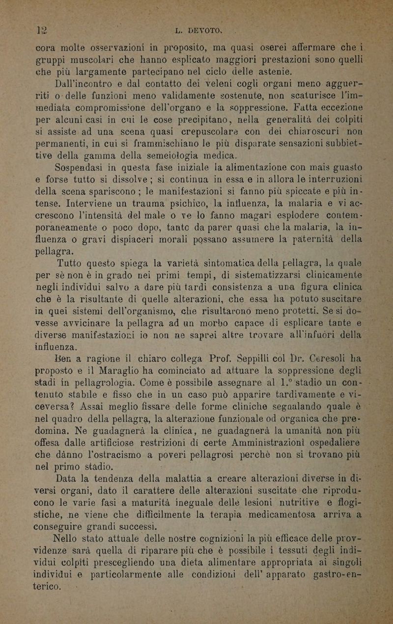 che più largamente partecipano nel ciclo delle astenie. Dall’incontro e dal contatto dei veleni cogli organi meno agguer- riti o- delle funzioni meno validamente sostenute, non scaturisce l’im- mediata compromissione dell'organo e la soppressione. Fatta eccezione per alcuni casi in cuni le cose precipitano, nella generalità dei colpiti si assiste ad una scena quasi crepuscolare con dei chiaroscuri non permanenti, in cui si frammischiano le più disparate sensazioni subbiet- tive della gamma della semeiologia medica. Sosperdasi in questa fase iniziale la alimentazione con mais guasto e forse tutto si dissolve; si continua in essa e in allora le interruzioni della scena spariscono ; le manifestazioni si fanno più spiccate e più in- tense. Interviene un trauma psichico, la intluenza, la malaria e vi ac- crescono l’intensità del male o ve lo fanno magari esplodere contem- poraneamente o poco dopo, tanto da parer quasi che la malaria, la in- fluenza o gravi dispiaceri morali possano assumere la paternità Lett pellagra. Tutto questo spiega la varietà sintomatica della pellagra, la quale negli individui salvo a dare più tardi consistenza a una figura clinica che è la risultante di quelle alterazioni, che essa ha potuto suscitare vesse avvicinare la pellagra ad un morbo capace di esplicare tante e influenza. | Bern a ragione il chiaro collega Prof. Seppilli col Dr. Ceresoli ha proposto e il Maraglio ha cominciato ad attuare la soppressione degli tenuto stabile e fisso che in un caso può apparire tardivamente e vi- che danno l'ostracismo a Porca pellagrosi perchè non si trovano più nel primo stadio. Data la tendenza della malattia a creare alterazioni diverse in ti versi organi, dato il carattere delle alterazioni suscitate che riprodu- cono le varie fasi a maturità ineguale delle lesioni nutritive e flogi- conseguire grandi successi. terico. © » |
