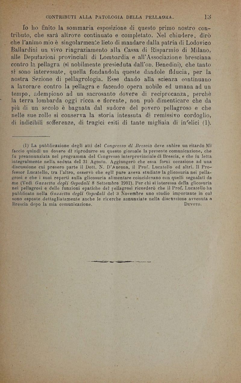 rito prg A AC AB Ae Le bee DE dae IN pil RT de ” Lr Re ge Lala e Li | = J CONTRIBUTI ALLA PATOLOGIA DELLA PELLAGRA. La o ho finito la sommaria esposizione di questo primo nostro con- tributo, che sarà altrove continuato e completato. Nel chiudere, dirò . che l'animo mio è singolarmente lieto di mandare dalla patria di Lodovico Ballardini un vivo ringraziamento alla Cassa di Risparmio di Milano, . alle Deputazioni provinciali di Lombardia e all'Associazione bresciana contro la pellagra (sì nobilmente presieduta dall’on. Benedini), che tanto sì sono interessate, quella fondandola queste dandole fiducia, per la nostra Sezione di pellagrologia. Esse dando alla scienza continuano a lavorare contro la pellagra e facendo opera nobile ed umana ad un tempo, adempiono ad un sacrosanto dovere di reciprocanza, perchè la terra lombarda oggi ricca e fiorente, non può dimenticare che da più di un secolo è bagnata dal sudore del povero pellagroso e che nelle sue zolle si conserva la storia intessuta di remissivo cordoglio, dì indicibili sofferenze, di tragici esiti di tante migliaia di infelici (1). (1) La pubblicazione degli atti del Congresso di Brescia deve subire un ritardo Mi faccio quindi un dovere dî riprodurre su questo giornale la presente comunicazione, che fu preannunziata nel programma del Congresso interprovinciale di Brescia, e che fu letta integralmente nella seduta del 31 Agosto. Aggiungerò che essa fornì occasione ad una discussione cui presero parte il Dott. N. D'Ancona, il Prof. Lucatello ed altri. Il Pro= fessor Lucatello, tra l’altro, osservò che egli pure aveva studiato la glicosuria nei pella- | grosi e che i suoi reperti sulla glicosuria alimentare coincidevano con quelli segnalati da me (Vedi Gazzetta degli Ospedali 8 Settembre 1901). Per chi si interessa della glicosuria nei pellagrosi e delle funzioni epatiche deì pellagrosi ricorderò che il Prof. Lucatello ha pubblicato nella Gazzetta degli Ospedali del 3 Novembre uno studio importante in cui | ‘sono esposte dettagliatamente anche le ricerche annunziate nella discussione avvenuta a L Brescia dopo la mia comunicazione. Devoto. da 9 Toe E dd | | Per