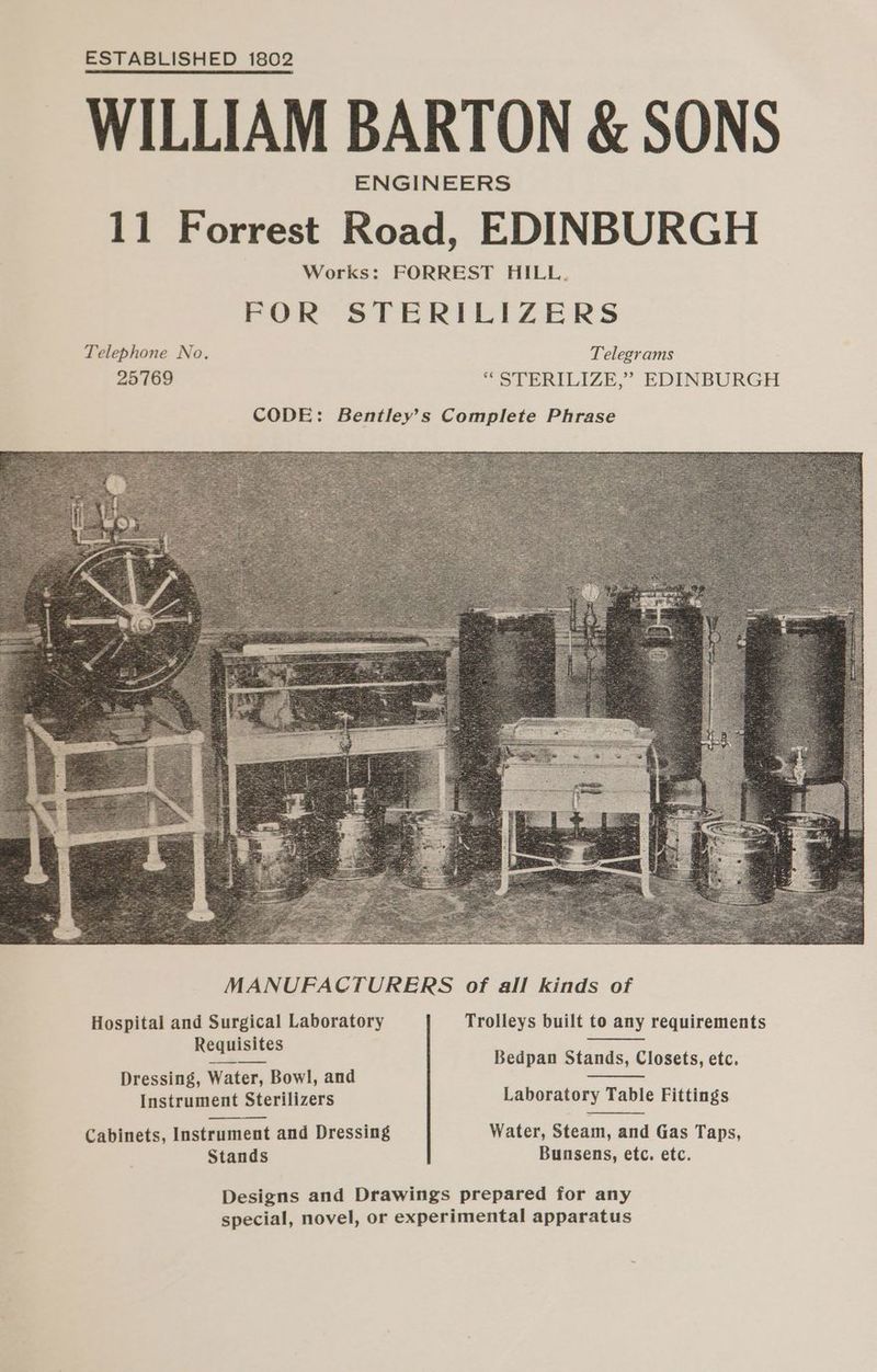 ESTABLISHED 1802 WILLIAM BARTON & SONS ENGINEERS 11 Forrest Road, EDINBURGH Works: FORREST HILL. FOR STERILIZERS Telephone No. Telegrams 25769 ““ STERILIZE,” EDINBURGH MANUFACTURERS of all kinds of Hospital and Surgical Laboratory Trolleys built to any requirements isi ee Bedpan Stands, Closets, etc. Dressing, Water, Bowl, and ie Instrument Sterilizers Laboratory Table Fittings Cabinets, Instrument and Dressing Water, Steam, and Gas Taps, Stands Bunsens, etc. etc. Designs and Drawings prepared for any special, novel, or experimental apparatus
