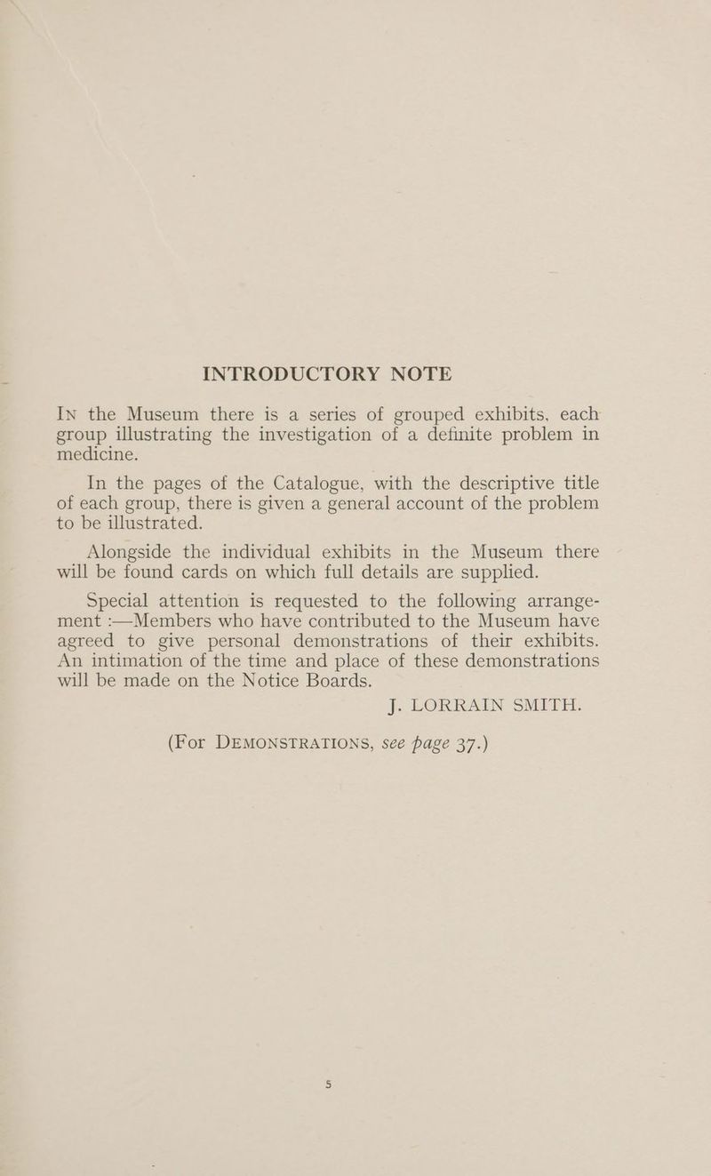 INTRODUCTORY NOTE In the Museum there is a series of grouped exhibits, each group illustrating the investigation of a definite problem in medicine. In the pages of the Catalogue, with the descriptive title of each group, there is given a general account of the problem to be illustrated. Alongside the individual exhibits in the Museum there will be found cards on which full details are supplied. Special attention is requested to the following arrange- ment :—Members who have contributed to the Museum have agreed to give personal demonstrations of their exhibits. An intimation of the time and place of these demonstrations will be made on the Notice Boards. J. LORRAIN SMITH. (For DEMONSTRATIONS, see page 37.)
