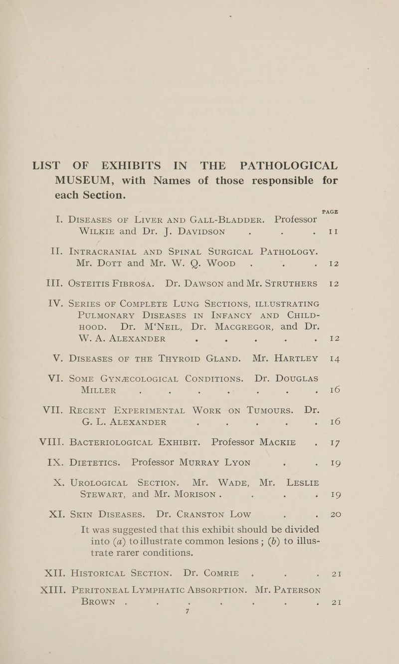 LIST OF EXHIBITS IN THE PATHOLOGICAL MUSEUM, with Names of those responsible for each Section. I. DISEASES OF LIVER AND GALL-BLADDER. Professor sg WILKIE and Dr. J. Davipson : : rae II. INTRACRANIAL AND SPINAL SURGICAL PATHOLOGY. Mr. Dorr and Mr. W. QO. Woop: , 7. 42 III. OsTEITIS F1rBRosA. Dr. DAWSON and Mr. STRUTHERS 12 IV. SERIES OF COMPLETE LUNG SECTIONS, ILLUSTRATING PULMONARY DISEASES IN INFANCY AND CHILD- HOOD. Dr. M‘NeiL, Dr. MacGREGor, and Dr. W. A. ALEXANDER é ‘ ‘ -. t2 V. DISEASES OF THE THYROID GLAND. Mr. HARTLEY 14 VI. SoME GYNACOLOGICAL CONDITIONS. Dr. DOUGLAS MILLER : ; A x A : aS VII. RECENT EXPERIMENTAL WORK ON Tumours. Dr. G. L. ALEXANDER ‘ ‘ F , lO VIII. BAcTERIOLOGICAL ExHIBIT. Professor MACKIE O90 3) IX. Dietetics. Professor Murray Lyon ‘ a? RO X. UROLOGICAL SECTION. Mr. Wapbe, Mr. LESLIE STEWART, and Mr. Morison . i 19 XI. Skin DISEASES. Dr. CRANSTON LOW ; a 526 It was suggested that this exhibit should be divided into (a) toillustrate common lesions ; (0) to illus- trate rarer conditions. XII. HisToRICAL SECTION. Dr. COMRIE . . oD XIII. PERITONEAL LYMPHATIC ABSORPTION. Mr. PATERSON BROWN . : ; , . ; Pare a |