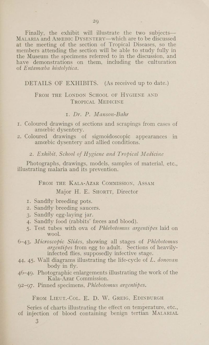 5 Neh ag Finally, the exhibit will illustrate the two subjects— MALARIA and AM@&BIC DySENTERY—which are to be discussed at the meeting of the section of Tropical Diseases, so the members attending the section will be able to study fully in the Museum the specimens referred to in the discussion, and have demonstrations on them, including the culturation of Entameba histolytica. DETAILS OF EXHIBITS. (As received up to date.) FROM THE LONDON SCHOOL OF HYGIENE AND TROPICAL MEDICINE 1. Dr. P. Manson-Bahr 1. Coloured drawings of sections and scrapings from cases of amoebic dysentery. amoebic dysentery and allied conditions. 2. Exhibit, School of Hygiene and Tropical Medicine Photographs, drawings, models, samples of material, etc., illustrating malaria and its prevention. FROM THE KALA-AZAR COMMISSION, ASSAM Major H. E. SHortrt,. Director . Sandfly breeding pots. . Sandfly breeding saucers. . Sandfly egg-laying jar. . Sandfly food (rabbits’ feeces and blood). . Test tubes with ova of Phlebotomus argentipes laid on wool. 6-43. Microscopic Slides, showing all stages of Phlebotomus argentipes from egg to adult. Sections of heavily- infected flies, supposedly infective stage. 44, 45. Wall diagrams illustrating the life-cycle of L. donovan body in fly. 46-49. Photographic enlargements illustrating the work of the Kala-Azar Commission. 92-97. Pinned specimens, Phlebotomus argentipes. mB WN H From LigvutT.-CoL. E. D. W. GREIG, EDINBURGH Series of charts illustrating the effect on temperature, etc., of injection of blood containing benign tertian MALARIAL 3