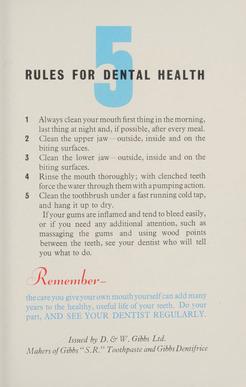 RULES FOR DENTAL HEALTH 1 Always clean your mouth first thing in the morning, last thing at night and, if possible, after every meal. 2 Clean the upper jaw— outside, inside and on the biting surfaces. 3 Clean the lower jaw— outside, inside and on the biting surfaces. 4 Rinse the mouth thoroughly; with clenched feels force the water through them with apumping action. 5 Clean the toothbrush under a fast running cold tap, and hang it up to dry. If your gums are inflamed and tend to bleed easily, or if you need any additional attention, such as massaging the gums and using wood points between the teeth, see your dentist who will tell you what to do. a ee the care you give your own mouth yourself can add many years to the healthy, useful life of your teeth. Do your part, AND SEE YOUR DENTIST REGULARLY. Issued by D. &amp; W. Gibbs Ltd. Makers of Gibbs “S.R.” Toothpaste and Gibbs Denttfrice