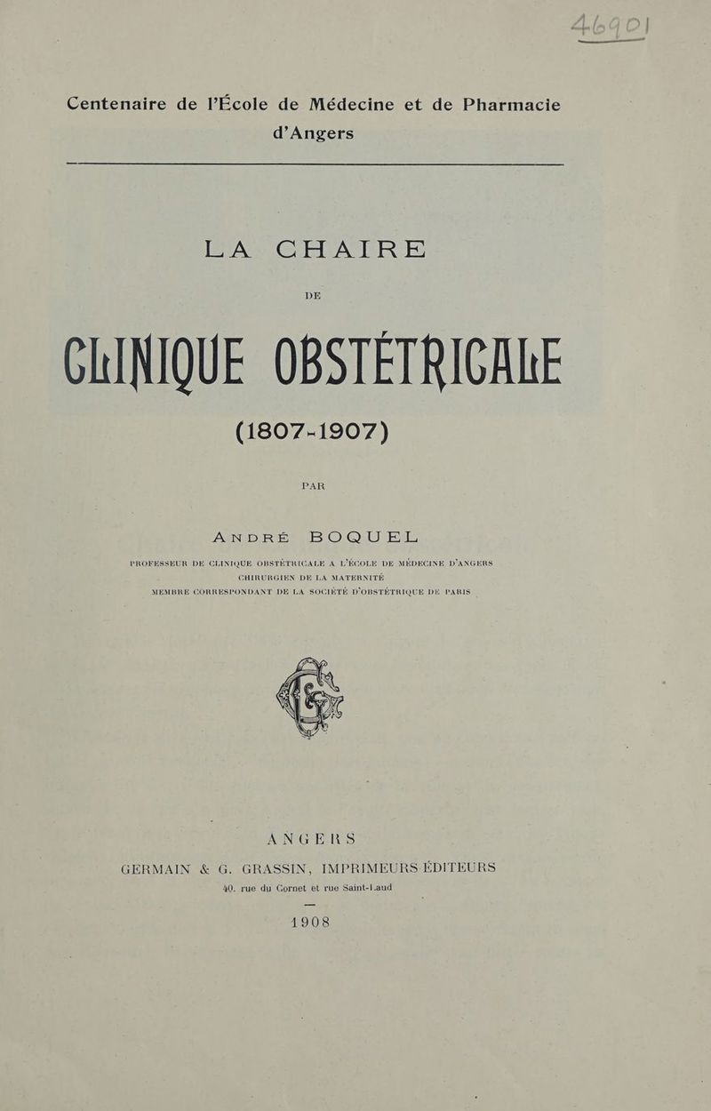 Centenaire de l’École de Médecine et de Pharmacie d'Angers ISA CETEACR:E DE CHINIQUE OBSTÉTRIGALE (1807-1907) PAR ANDRÉ. BOQUEXL PROFESSEUR DE CLINIQUE OBSTÉTRICALE A L'ÉCOLE DE MÉDECINE D’ANGERS CHIRURGIEN DE LA MATERNITÉ MEMBRE CORRESPONDANT DE LA SOCIÉTÉ D'OBSTÉTRIQUE DE PARIS ANGERS GERMAIN &amp; G. GRASSIN, IMPRIMEURS ÉDITEURS 40. rue du Cornet et rue Saint-Laud 1908
