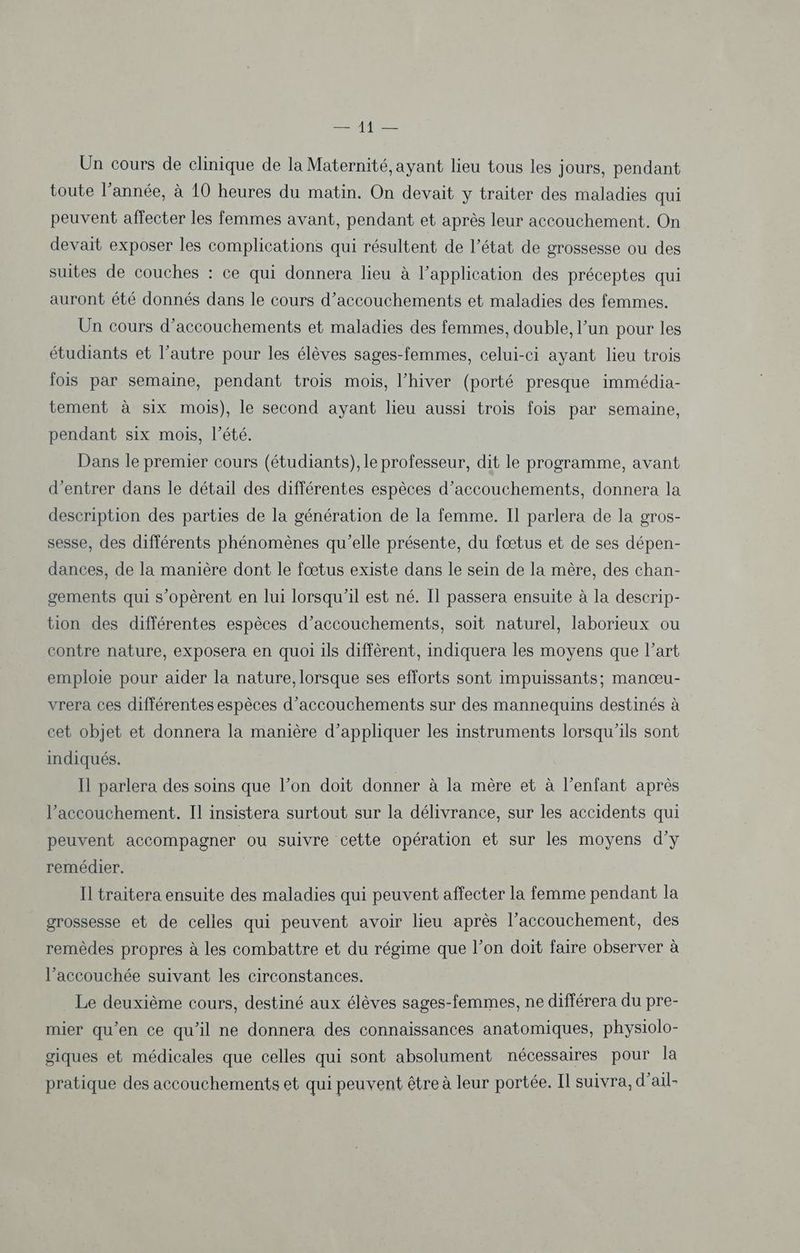 EP he Un cours de clinique de la Maternité, ayant lieu tous les jours, pendant toute l’année, à 10 heures du matin. On devait y traiter des maladies qui peuvent affecter les femmes avant, pendant et après leur accouchement. On devait exposer les complications qui résultent de l’état de grossesse ou des suites de couches : ce qui donnera lieu à l’application des préceptes qui auront été donnés dans le cours d’accouchements et maladies des femmes. Un cours d’accouchements et maladies des femmes, double, l’un pour les étudiants et l’autre pour les élèves sages-femmes, celui-ci ayant lieu trois fois par semaine, pendant trois mois, l’hiver (porté presque immédia- tement à six mois), le second ayant lieu aussi trois fois par semaine, pendant six mois, l'été. Dans le premier cours (étudiants), le professeur, dit le programme, avant d'entrer dans le détail des différentes espèces d’accouchements, donnera la description des parties de la génération de la femme. Il parlera de la gros- sesse, des différents phénomènes qu’elle présente, du fœtus et de ses dépen- dances, de la manière dont le fœtus existe dans le sein de la mère, des chan- gements qui s’opèrent en lui lorsqu'il est né. Il passera ensuite à la descrip- tion des différentes espèces d’accouchements, soit naturel, laborieux ou contre nature, exposera en quoi ils diffèrent, indiquera les moyens que l’art emploie pour aider la nature, lorsque ses efforts sont impuissants; manœu- vrera ces différentes espèces d’accouchements sur des mannequins destinés à cet objet et donnera la manière d’appliquer les instruments lorsqu'ils sont indiqués. Il parlera des soins que l’on doit donner à la mère et à l’enfant après l'accouchement. Il insistera surtout sur la délivrance, sur les accidents qui peuvent accompagner ou suivre cette opération et sur les moyens dy remédier. Il traitera ensuite des maladies qui peuvent affecter la femme pendant la grossesse et de celles qui peuvent avoir lieu après l’accouchement, des remèdes propres à les combattre et du régime que l’on doit faire observer à l’accouchée suivant les circonstances. Le deuxième cours, destiné aux élèves sages-femmes, ne différera du pre- mier qu’en ce qu'il ne donnera des connaissances anatomiques, physiolo- giques et médicales que celles qui sont absolument nécessaires pour la pratique des accouchements et qui peuvent être à leur portée. Il suivra, d’ail-
