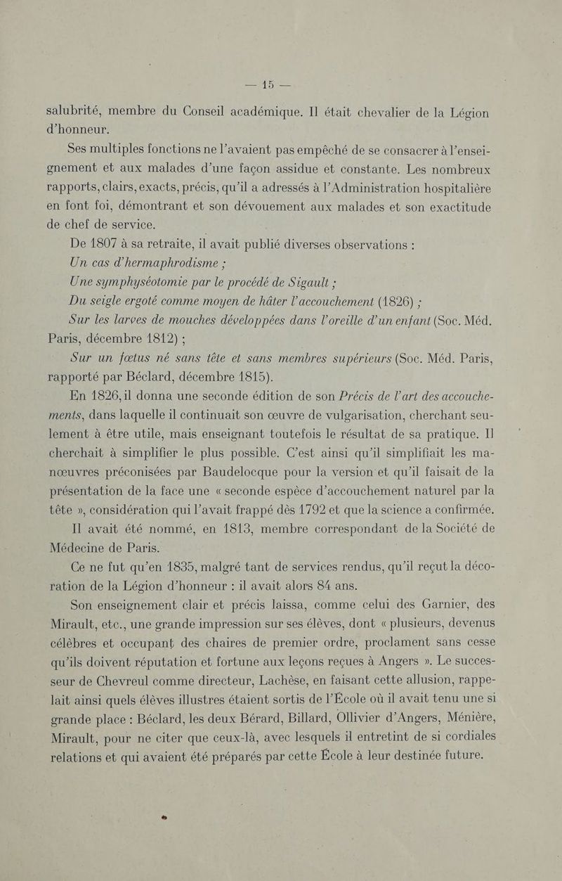salubrité, membre du Conseil académique. Il était chevalier de la Légion d'honneur. Ses multiples fonctions ne l'avaient pas empêché de se consacrer à l’ensei- gnement et aux malades d’une façon assidue et constante. Les nombreux rapports, clairs, exacts, précis, qu’il a adressés à l’Administration hospitalière en font foi, démontrant et son dévouement aux malades et son exactitude de chef de service. De 1807 à sa retraite, il avait publié diverses observations : Un cas d'hermaphrodisme ; Une symphyséotomie par le procédé de Sigault ; Du seigle ergoté comme moyen de hâter l'accouchement (1826) ; Sur les larves de mouches développées dans l'oreille d’un enfant (Soc. Méd. Paris, décembre 1812) ; | Sur un fœtus né sans tête et sans membres supérieurs (Soc. Méd. Paris, rapporté par Béclard, décembre 1815). En 1826, il donna une seconde édition de son Précis de l’art des accouche- ments, dans laquelle il continuait son œuvre de vulgarisation, cherchant seu- lement à être utile, mais enseignant toutefois le résultat de sa pratique. Il cherchait à simplifier le plus possible. C’est ainsi qu'il simplifiait les ma- nœuvres préconisées par Baudelocque pour la version et qu'il faisait de la présentation de la face une « seconde espèce d'accouchement naturel par la tête », considération qui l’avait frappé dès 1792 et que la science a confirmée, Il avait été nommé, en 1813, membre correspondant de la Société de Médecine de Paris. Ce ne fut qu’en 1835, malgré tant de services rendus, qu’il reçut la déco- ration de la Légion d'honneur : il avait alors 84 ans. Son enseignement clair et précis laissa, comme celui des Garnier, des Mirault, etc., une grande impression sur ses élèves, dont «plusieurs, devenus célèbres et occupant des chaires de premier ordre, proclament sans cesse qu'ils doivent réputation et fortune aux leçons reçues à Angers ». Le succes- seur de Chevreul comme directeur, Lachèse, en faisant cette allusion, rappe- lait ainsi quels élèves illustres étaient sortis de l’École où il avait tenu une si grande place : Béclard, les deux Bérard, Billard, Ollivier d'Angers, Ménière, Mirault, pour ne citer que ceux-là, avec lesquels ä entretint de si cordiales relations et qui avaient été préparés par cette École à leur destinée future.