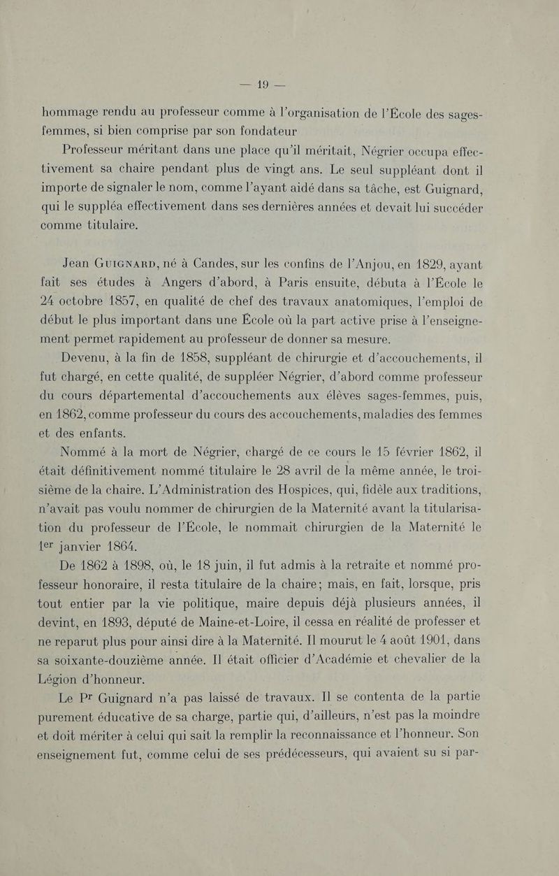 hommage rendu au professeur comme à l’organisation de l’École des sages- femmes, si bien comprise par son fondateur Professeur méritant dans une place qu'il méritait, Négrier occupa effec- tivement sa chaire pendant plus de vingt ans. Le seul suppléant dont il importe de signaler le nom, comme l'ayant aidé dans sa tâche, est Guignard, qui le suppléa effectivement dans ses dernières années et devait lui succéder comme titulaire. Jean GuiGNaRp, né à Candes, sur les confins de l’Anjou, en 1829, ayant fait ses études à Angers d’abord, à Paris ensuite, débuta à l’École le 24 octobre 1857, en qualité de chef des travaux anatomiques, l'emploi de début le plus important dans une École où la part active prise à l’enseigne- ment permet rapidement au professeur de donner sa mesure. Devenu, à la fin de 1858, suppléant de chirurgie et d’accouchements, il fut chargé, en cette qualité, de suppléer Négrier, d’abord comme professeur du cours départemental d’accouchements aux élèves sages-femmes, puis, en 1862, comme professeur du cours des aecouchements, maladies des femmes et des enfants. Nommé à la mort de Néorier, chargé de ce cours le 15 février 1862, il était définitivement nommé titulaire le 28 avril de la même année, le troi- sième de la chaire. L’Administration des Hospices, qui, fidèle aux traditions, n’avait pas voulu nommer de chirurgien de la Maternité avant la titularisa- tion du professeur de l’École, le nommait chirurgien de la Maternité le {er janvier 1864. De 1862 à 1898, où, le 18 juin, il fut admis à la retraite et nommé pro- fesseur honoraire, il resta titulaire de la chaire; mais, en fait, lorsque, pris tout entier par la vie politique, maire depuis déjà plusieurs années, il devint, en 1893, député de Maine-et-Loire, il cessa en réalité de professer et ne reparut plus pour ainsi dire à la Maternité. Il mourut le 4 août 1901, dans sa soixante-douzième année. Il était officier d’Académie et chevalier de la Légion d'honneur. Le Pr Guignard n’a pas laissé de travaux. Il se contenta de la partie purement éducative de sa charge, partie qui, d’ailleurs, n’est pas la moindre et doit mériter à celui qui sait la remplir la reconnaissance et l'honneur. Son enseignement fut, comme celui de ses prédécesseurs, qui avaient su si par-