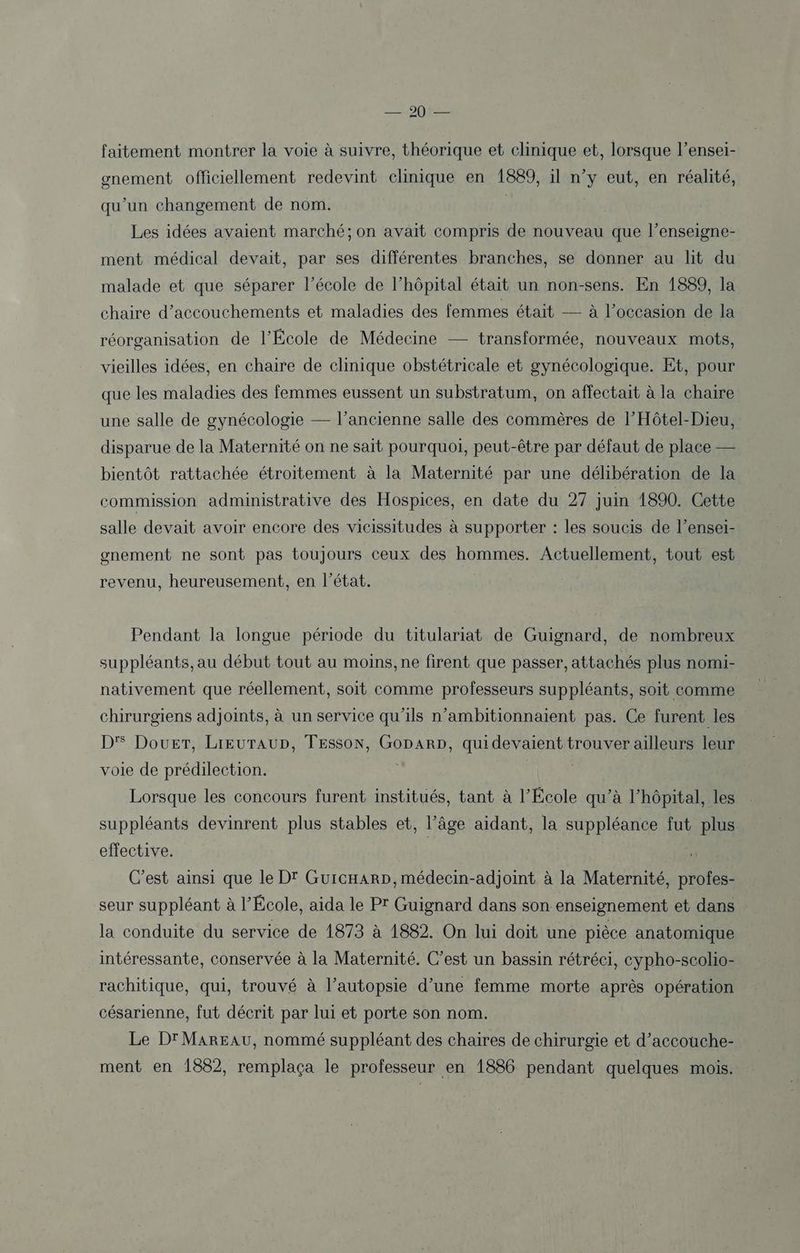 OûtEE faitement montrer la voie à suivre, théorique et clinique et, lorsque l’ensei- gnement officiellement redevint clinique en 1889, il n’y eut, en réalité, qu'un changement de nom. Les idées avaient marché; on avait compris de nouveau que l’enseigne- ment médical devait, par ses différentes branches, se donner au lit du malade et que séparer l’école de l'hôpital était un non-sens. En 1889, la chaire d’accouchements et maladies des femmes était — à l’occasion de la réorganisation de l’École de Médecine — transformée, nouveaux mots, vieilles idées, en chaire de clinique obstétricale et gynécologique. Et, pour que les maladies des femmes eussent un substratum, on affectait à la chaire une salle de gynécologie — l’ancienne salle des commères de l’Hôtel-Dieu, disparue de la Maternité on ne sait pourquoi, peut-être par défaut de place — bientôt rattachée étroitement à la Maternité par une délibération de la commission administrative des Hospices, en date du 27 juin 1890. Cette salle devait avoir encore des vicissitudes à supporter : les soucis de l’ensei- gnement ne sont pas toujours ceux des hommes. Actuellement, tout est revenu, heureusement, en l’état. Pendant la longue période du titulariat de Guignard, de nombreux suppléants, au début tout au moins,ne firent que passer, attachés plus nomi- nativement que réellement, soit comme professeurs suppléants, soit comme chirurgiens adjoints, à un service qu’ils n’ambitionnaient pas. Ce furent les D'S Dour, LIEUTAUD, TESSON, GoDARD, qui devaient trouver ailleurs leur voie de prédilection. Lorsque les concours furent institués, tant à l’École qu’à l'hôpital, les suppléants devinrent plus stables et, l’âge aidant, la suppléance fut plus effective. C'est ainsi que le D' GuicHARD,médecin-adjoint à la Maternité, profes- seur suppléant à l’École, aida le PT Guignard dans son enseignement et dans la conduite du service de 1873 à 1882. On lui doit une pièce anatomique intéressante, conservée à la Maternité. C’est un bassin rétréci, cypho-scolio- rachitique, qui, trouvé à l’autopsie d’une femme morte après opération césarienne, fut décrit par lui et porte son nom. Le D'MaREAU, nommé suppléant des chaires de chirurgie et d’accouche- ment en 1882, remplaça le professeur en 1886 pendant quelques mois.