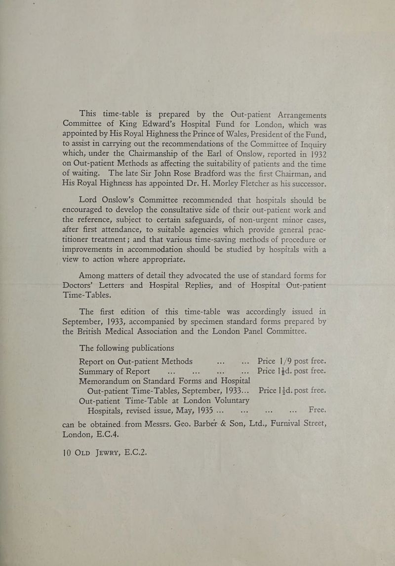 This time-table is prepared by the Out-patient Arrangements Committee of King Edward’s Hospital Fund for London, which was appointed by His Royal Highness the Prince of Wales, President of the Fund, to assist in carrying out the recommendations of the Committee of Inquiry which, under the Chairmanship of the Earl of Onslow, reported in 1932 on Out-patient Methods as affecting the suitability of patients and the time of waiting. The late Sir John Rose Bradford was the first Chairman, and His Royal Highness has appointed Dr. H. Morley Fletcher as his successor. Lord Onslow’s Committee recommended that hospitals should be encouraged to develop the consultative side of their out-patient work and the reference, subject to certain safeguards, of non-urgent minor cases, after first attendance, to suitable agencies which provide general prac- titioner treatment; and that various time-saving methods of procedure or improvements in accommodation should be studied by hospitals with a view to action where appropriate. Among matters of detail they advocated the use of standard forms for Doctors’ Letters and Hospital Replies, and of Hospital Out-patient Time- Tables. The first edition of this time-table was accordingly issued in September, 1933, accompanied by specimen standard forms prepared by the British Medical Association and the London Panel Committee. The following publications Report on Out-patient Methods 5 ... Price |/9 post free. Summary of Report ay ome .... Price 14d. post free. Memorandum on Standard eat and Hospital Out-patient Time-Tables, September, 1933... Price 13d. post free. Out-patient Time-Table at London Vo hineary Hospitals, revised issue, May, 1935 ... ces as ogmbree, can be obtained from Messrs. Geo, Barber &amp; Son, Ltd., Furnival Street, London, E.C.4,