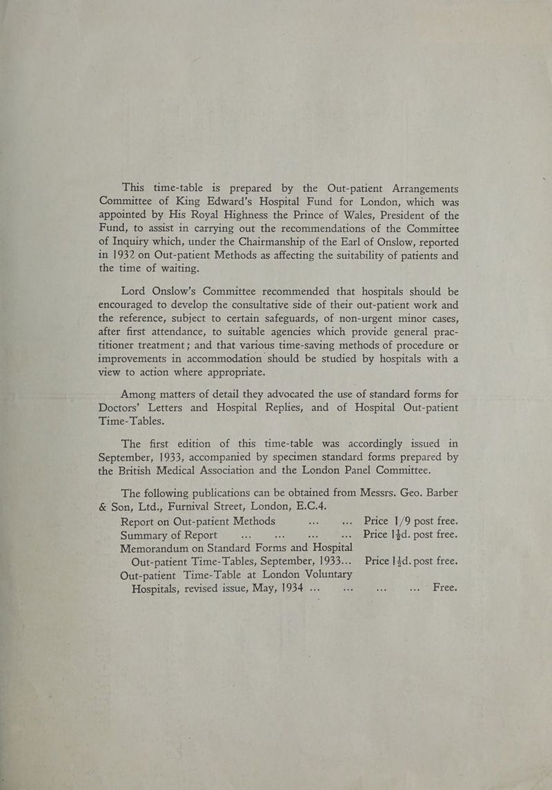 This time-table is prepared by the Out-patient Arrangements Committee of King Edward’s Hospital Fund for London, which was appointed by His Royal Highness the Prince of Wales, President of the Fund, to assist in carrying out the recommendations of the Committee of Inquiry which, under the Chairmanship of the Earl of Onslow, reported in 1932 on Out-patient Methods as affecting the suitability of patients and the time of waiting. Lord Onslow’s Committee recommended that hospitals should be encouraged to develop the consultative side of their out-patient work and the reference, subject to certain safeguards, of non-urgent minor cases, after first attendance, to suitable agencies which provide general prac- titioner treatment ; and that various time-saving methods of procedure or improvements in accommodation should be studied by hospitals with a view to action where appropriate. Among matters of detail they advocated the use of standard forms for Doctors’ Letters and Hospital Replies, and of Hospital Out-patient Time- Tables. The first edition of this time-table was accordingly issued in September, 1933, accompanied by specimen standard forms prepared by the British Medical Association and the London Panel Committee. The following publications can be obtained from Messrs. Geo. Barber &amp; Son, Ltd., Furnival Street, London, E.C.4, Report on Out-patient Methods ane wu eerice 1/9 post free, Summary of Report fu : ... Price 14d. post free. Memorandum on Standard Forks and Tossa Out-patient Time-Tables, September, 1933... Price 1}d. post free. Out-patient Time-Table at London Volintacy Hospitals, revised issue, May, 1934 ... ee se see tees