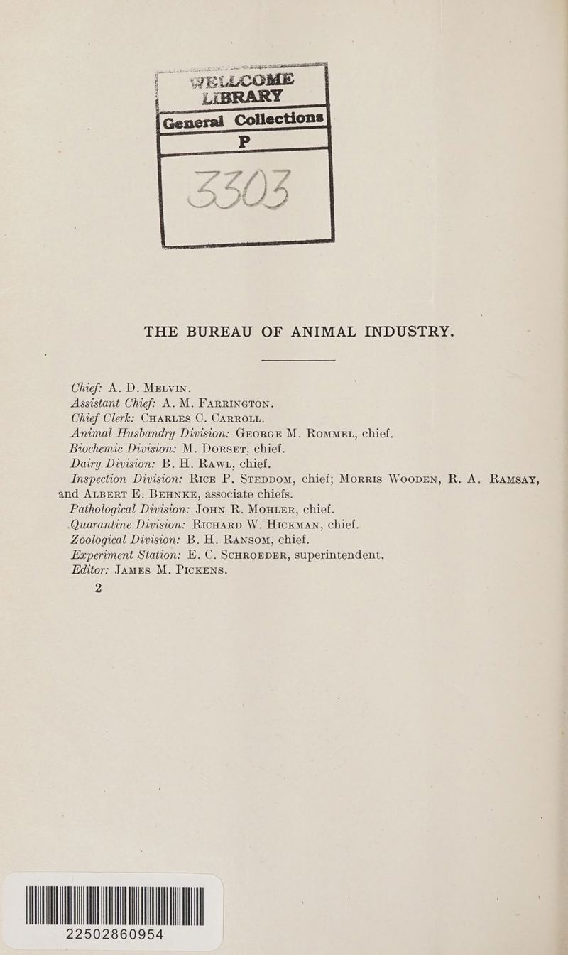 THE BUREAU OF ANIMAL INDUSTRY. Chief: A. D. MELVIN. Assistant Chief: A. M. Farrineton. Chief Clerk: CHARLES C. CARROLL. Animal Husbandry Dwision: GEORGE M. RomMeEt, chief. Biochemic Division: M. Dorset, chief. Dairy Division: B. H. Rawt, chief. Inspection Division: Rick P. StEppom, chief; Morris WoopEn, R. A. Ramsay, and ALBERT E: BEHNKE, associate chiefs. Pathological Division: JOHN R. MOHLER, chief. Quarantine Division: RicHarp W. Hickman, chief. Zoological Division: B. H. Ransom, chief. Experiment Station: E. C. SCHROEDER, superintendent. Editor: James M. PICKENS. 2 AMAT 22502860954