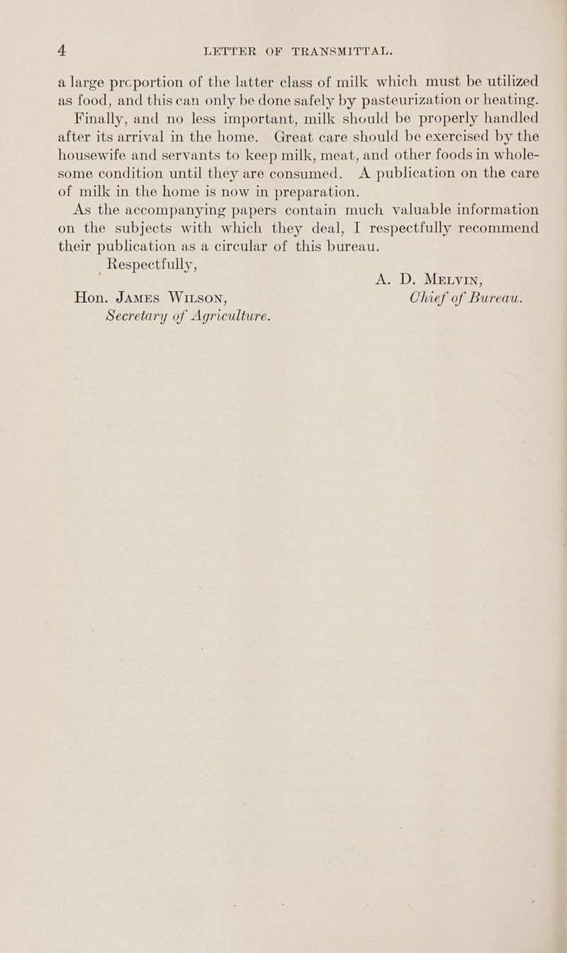 a large prceportion of the latter class of milk which must be utilized as food, and this can only be done safely by pasteurization or heating. Finally, and no less important, milk should be properly handled after its arrival in the home. Great care should be exercised by the housewife and servants to keep milk, meat, and other foods in whole- some condition until they are consumed. <A publication on the care of milk in the home is now in preparation. As the accompanying papers contain much valuable information on the subjects with which they deal, I respectfully recommend their publication as a circular of this bureau. Respectfully, A. D. Metyin, Hon. JAmMEs Wrtson, Chief of Bureau. Secretary of Agriculture.