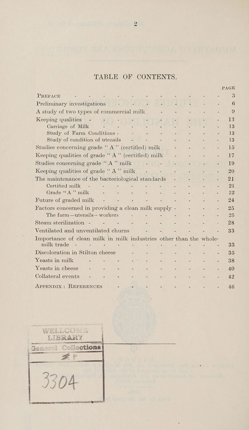TABLE OF CONTENTS. PAGE PREFACE - - - - - . - - - - - 3 Preliminary investigations : - - - - - : - 6 A study of two types of commercial milk - - . - - J Keeping qualities” - - - - - - - - - - 413 Carriage of Milk : 4 ‘ ‘ s : 3 a : 1? Study of Farm Conditions - - - - - - - - 13 Study of condition of utensils - - - - - - - I Studieg concerning grade ‘“ A’”’ (certified) milk . - . sciuee La Keeping qualities of grade “ A ”’ (certified) milk - . - Seal 1) Studies concerning grade “‘ A” milk - . - - - $119 Keeping qualities of grade “‘ A’ milk - . - - - - 20 The maintenance of the bacteriological standards — - - - Se aeons Certified milk - = - z é 5 ae Fie af, : 21 Grade “A ”’ milk “ 4 é : < = _— Z 2 99 Future of graded milk - : . - - - - - - 24 Factors concerned in providing a clean milk supply - - - - 25 The farm—utensils-- workers . - - - - - - 25 Steam sterilization - - : - : - - - - - 28 Ventilated and unventilated churns - - - - - - 33 Importance of clean milk in milk industries other than the whole- milk trade - - - - 4 : s : : = 33 Discoloration in Stilton cheese : : - - - : ese Yeasts in milk - - - = . = : : : 21. 238 Yeasts in cheese - - - - - - - : - - 40 Collateral events - - - : - : - - - - 42 APPENDIX : REFERENCES - : : od ks. = : 46